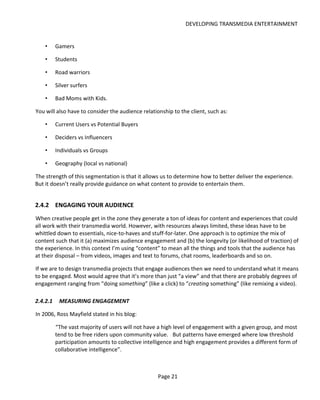 DEVELOPING TRANSMEDIA ENTERTAINMENT


    •     Gamers

    •     Students

    •     Road warriors

    •     Silver surfers

    •     Bad Moms with Kids.

You will also have to consider the audience relationship to the client, such as:

    •     Current Users vs Potential Buyers

    •     Deciders vs Influencers

    •     Individuals vs Groups

    •     Geography (local vs national)

The strength of this segmentation is that it allows us to determine how to better deliver the experience.
But it doesn’t really provide guidance on what content to provide to entertain them.


2.4.2 ENGAGING YOUR AUDIENCE
When creative people get in the zone they generate a ton of ideas for content and experiences that could
all work with their transmedia world. However, with resources always limited, these ideas have to be
whittled down to essentials, nice-to-haves and stuff-for-later. One approach is to optimize the mix of
content such that it (a) maximizes audience engagement and (b) the longevity (or likelihood of traction) of
the experience. In this context I’m using “content” to mean all the things and tools that the audience has
at their disposal – from videos, images and text to forums, chat rooms, leaderboards and so on.

If we are to design transmedia projects that engage audiences then we need to understand what it means
to be engaged. Most would agree that it’s more than just “a view” and that there are probably degrees of
engagement ranging from “doing something” (like a click) to “creating something” (like remixing a video).

2.4.2.1    MEASURING ENGAGEMENT

In 2006, Ross Mayfield stated in his blog:

          “The vast majority of users will not have a high level of engagement with a given group, and most
          tend to be free riders upon community value. But patterns have emerged where low threshold
          participation amounts to collective intelligence and high engagement provides a different form of
          collaborative intelligence”.



                                                   Page 21
 