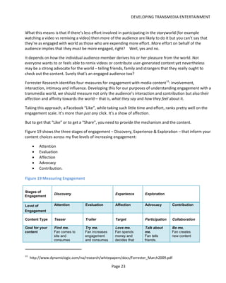 DEVELOPING TRANSMEDIA ENTERTAINMENT


What this means is that if there’s less effort involved in participating in the storyworld (for example
watching a video vs remixing a video) then more of the audience are likely to do it but you can’t say that
they’re as engaged with world as those who are expending more effort. More effort on behalf of the
audience implies that they must be more engaged, right? Well, yes and no.

It depends on how the individual audience member derives his or her pleasure from the world. Not
everyone wants to or feels able to remix videos or contribute user-generated content yet nevertheless
may be a strong advocate for the world – telling friends, family and strangers that they really ought to
check out the content. Surely that’s an engaged audience too?

Forrester Research identifies four measures for engagement with media content 15: involvement,
interaction, intimacy and influence. Developing this for our purposes of understanding engagement with a
transmedia world, we should measure not only the audience’s interaction and contribution but also their
affection and affinity towards the world – that is, what they say and how they feel about it.

Taking this approach, a Facebook “Like”, while taking such little time and effort, ranks pretty well on the
engagement scale. It’s more than just any click. It’s a show of affection.

But to get that “Like” or to get a “Share”, you need to provide the mechanism and the content.

Figure 19 shows the three stages of engagement – Discovery, Experience & Exploration – that inform your
content choices across my five levels of increasing engagement:

      •   Attention
      •   Evaluation
      •   Affection
      •   Advocacy
      •   Contribution.

Figure 19 Measuring Engagement


Stages of
                  Discovery                          Experience        Exploration
Engagement

Level of          Attention         Evaluation       Affection         Advocacy        Contribution
Engagement

Content Type      Teaser            Trailer          Target            Participation   Collaboration

Goal for your     Find me.          Try me.          Love me.          Talk about      Be me.
content           Fan comes to      Fan increases    Fan spends        me.             Fan creates
                  site and          engagement       money and         Fan tells       new content
                  consumes          and consumes     decides that      friends.



15
     http://www.dynamiclogic.com/na/research/whitepapers/docs/Forrester_March2009.pdf

                                                    Page 23
 