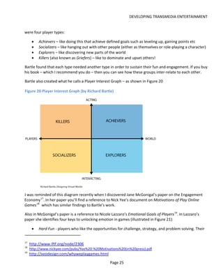 DEVELOPING TRANSMEDIA ENTERTAINMENT


were four player types:

      •   Achievers – like doing this that achieve defined goals such as leveling up, gaining points etc
      •   Socializers – like hanging out with other people (either as themselves or role-playing a character)
      •   Explorers – like discovering new parts of the world
      •   Killers (also known as Griefers) – like to dominate and upset others!

Bartle found that each type needed another type in order to sustain their fun and engagement. If you buy
his book – which I recommend you do – then you can see how these groups inter-relate to each other.

Bartle also created what he calls a Player Interest Graph – as shown in Figure 20

Figure 20 Player Interest Graph (by Richard Bartle)




I was reminded of this diagram recently when I discovered Jane McGonigal’s paper on the Engagement
Economy 17. In her paper you’ll find a reference to Nick Yee’s document on Motivations of Play Online
Games 18 which has similar findings to Bartle’s work.

Also in McGonigal’s paper is a reference to Nicole Lazzaro’s Emotional Goals of Players 19. In Lazzaro’s
paper she identifies four keys to unlocking emotion in games (illustrated in Figure 21):

      •   Hard Fun - players who like the opportunities for challenge, strategy, and problem solving. Their


17
     http://www.iftf.org/node/2306
18
     http://www.nickyee.com/pubs/Yee%20-%20Motivations%20(in%20press).pdf
19
     http://xeodesign.com/whyweplaygames.html

                                                    Page 25
 