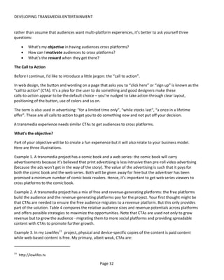 DEVELOPING TRANSMEDIA ENTERTAINMENT


rather than assume that audiences want multi-platform experiences, it’s better to ask yourself three
questions:

      •    What’s my objective in having audiences cross platforms?
      •    How can I motivate audiences to cross platforms?
      •    What’s the reward when they get there?

The Call to Action

Before I continue, I’d like to introduce a little jargon: the “call to action”.

In web design, the button and wording on a page that asks you to “click here” or “sign up” is known as the
“call to action” (CTA). It’s a plea for the user to do something and good designers make these
calls-to-action appear to be the default choice – you’re nudged to take action through clear layout,
positioning of the button, use of colors and so on.

The term is also used in advertising: “for a limited time only”, “while stocks last”, “a once in a lifetime
offer”. These are all calls to action to get you to do something now and not put off your decision.

A transmedia experience needs similar CTAs to get audiences to cross platforms.

What’s the objective?

Part of your objective will be to create a fun experience but it will also relate to your business model.
Here are three illustrations.

Example 1. A transmedia project has a comic book and a web series: the comic book will carry
advertisements because it’s believed that print advertising is less intrusive than pre-roll video advertising
(because the ads won’t get in the way of the story). The value of the advertising is such that it pays for
both the comic book and the web series. Both will be given away for free but the advertiser has been
promised a minimum number of comic book readers. Hence, it’s important to get web series viewers to
cross platforms to the comic book.

Example 2. A transmedia project has a mix of free and revenue-generating platforms: the free platforms
build the audience and the revenue-generating platforms pay for the project. Your first thought might be
that CTAs are needed to ensure the free audience migrates to a revenue platform. But this only provides
part of the solution. Table 4 compares the relative audience sizes and revenue potentials across platforms
and offers possible strategies to maximize the opportunities. Note that CTAs are used not only to grow
revenue but to grow the audience - migrating them to more social platforms and providing spreadable
content with CTAs to promote further growth.

Example 3. In my Lowlifes 21 project, physical and device-specific copies of the content is paid content
while web-based content is free. My primary, albeit weak, CTAs are:


21
     http://lowlifes.tv

                                                     Page 32
 