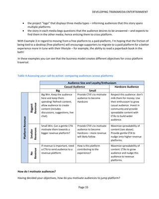 DEVELOPING TRANSMEDIA ENTERTAINMENT


    •                  the project “logo” that displays three media types – informing audiences that this story spans
                       multiple platforms
    •                  the story in each media begs questions that the audience desires to be answered – and expects to
                       find them in the other media; hence enticing them to cross platform.

With Example 3 in regard to moving from a free platform to a paid platform, I’m hoping that the friction of
being tied to a desktop (free platform) will encourage supporters to migrate to a paid platform for a better
experience more in tune with their lifestyle – for example, the ability to read a paperback book in the
bath!

In these examples you can see that the business model creates different objectives for cross-platform
traversal.



Table 4 Assessing your call-to-action: comparing audiences across platforms

                                                          Audience Size and Loyalty/Enthusiasm
                                                        Casual Audience                      Hardcore Audience
                                                Big                       Small
                                   Big Win. Keep the audience       Provide CTA’s to motivate   Respect this audience: don’t
                                   here and keep them               audience to become          milk them for money. Use
                                   spending! Refresh content,       Hardcore                    their enthusiasm to grow
                        Revenue




                                   allow audience to create                                     casual audience. Invest in
                         Biggest




                                   content (includes                                            community and provide
                                   discussions, suggestions, live                               spreadable content with
                                   chat).                                                       CTAs to build wider
    Platform Revenue




                                                                                                audience.

                                   Small Win. Can a gentle CTA      Provide CTA’s to motivate   Maximize spreadability of
                        Revenues




                                   motivate them towards a          audience to become          content (see above).
                         Smaller




                                   bigger revenue platform?         Hardcore – more revenue     Provide gentle CTA to
                                                                    will likely follow.         nudge onto higher revenue
                                                                                                platforms.

                                   If revenue is important, need    How is this platform        Maximize spreadability of
                                   a CTA to send audience to a      contributing to the         content. CTAs to grow
                        Revenue




                                   revenue platform                 experience?                 audience and nudge this
                          No




                                                                                                audience to revenue
                                                                                                platforms.



How do I motivate audiences?

Having decided your objectives, how do you motivate audiences to jump platform?


                                                                     Page 33
 