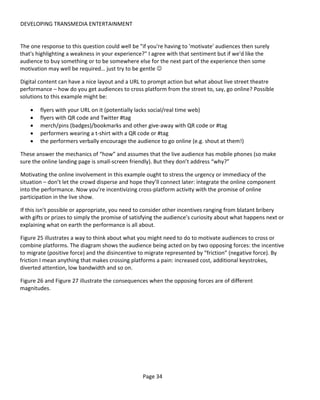 DEVELOPING TRANSMEDIA ENTERTAINMENT


The one response to this question could well be "if you're having to 'motivate' audiences then surely
that's highlighting a weakness in your experience?" I agree with that sentiment but if we'd like the
audience to buy something or to be somewhere else for the next part of the experience then some
motivation may well be required… just try to be gentle 

Digital content can have a nice layout and a URL to prompt action but what about live street theatre
performance – how do you get audiences to cross platform from the street to, say, go online? Possible
solutions to this example might be:

    •   flyers with your URL on it (potentially lacks social/real time web)
    •   flyers with QR code and Twitter #tag
    •   merch/pins (badges)/bookmarks and other give-away with QR code or #tag
    •   performers wearing a t-shirt with a QR code or #tag
    •   the performers verbally encourage the audience to go online (e.g. shout at them!)

These answer the mechanics of “how” and assumes that the live audience has mobile phones (so make
sure the online landing page is small-screen friendly). But they don’t address “why?”

Motivating the online involvement in this example ought to stress the urgency or immediacy of the
situation – don’t let the crowd disperse and hope they’ll connect later: integrate the online component
into the performance. Now you’re incentivizing cross-platform activity with the promise of online
participation in the live show.

If this isn’t possible or appropriate, you need to consider other incentives ranging from blatant bribery
with gifts or prizes to simply the promise of satisfying the audience’s curiosity about what happens next or
explaining what on earth the performance is all about.

Figure 25 illustrates a way to think about what you might need to do to motivate audiences to cross or
combine platforms. The diagram shows the audience being acted on by two opposing forces: the incentive
to migrate (positive force) and the disincentive to migrate represented by “friction” (negative force). By
friction I mean anything that makes crossing platforms a pain: increased cost, additional keystrokes,
diverted attention, low bandwidth and so on.

Figure 26 and Figure 27 illustrate the consequences when the opposing forces are of different
magnitudes.




                                                  Page 34
 