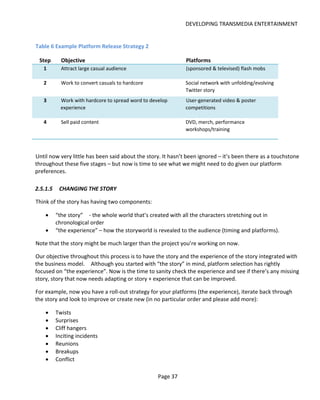 DEVELOPING TRANSMEDIA ENTERTAINMENT


Table 6 Example Platform Release Strategy 2

 Step       Objective                                         Platforms
   1        Attract large casual audience                     (sponsored & televised) flash mobs

   2        Work to convert casuals to hardcore               Social network with unfolding/evolving
                                                              Twitter story
   3        Work with hardcore to spread word to develop      User-generated video & poster
            experience                                        competitions

   4        Sell paid content                                 DVD, merch, performance
                                                              workshops/training



Until now very little has been said about the story. It hasn’t been ignored – it’s been there as a touchstone
throughout these five stages – but now is time to see what we might need to do given our platform
preferences.

2.5.1.5    CHANGING THE STORY

Think of the story has having two components:

    •     “the story” - the whole world that’s created with all the characters stretching out in
          chronological order
    •     “the experience” – how the storyworld is revealed to the audience (timing and platforms).

Note that the story might be much larger than the project you’re working on now.

Our objective throughout this process is to have the story and the experience of the story integrated with
the business model. Although you started with “the story” in mind, platform selection has rightly
focused on “the experience”. Now is the time to sanity check the experience and see if there’s any missing
story, story that now needs adapting or story + experience that can be improved.

For example, now you have a roll-out strategy for your platforms (the experience), iterate back through
the story and look to improve or create new (in no particular order and please add more):

    •     Twists
    •     Surprises
    •     Cliff hangers
    •     Inciting incidents
    •     Reunions
    •     Breakups
    •     Conflict

                                                    Page 37
 