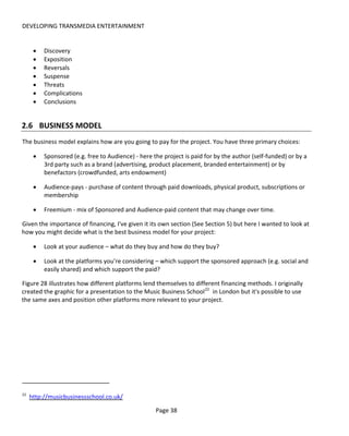 DEVELOPING TRANSMEDIA ENTERTAINMENT


      •   Discovery
      •   Exposition
      •   Reversals
      •   Suspense
      •   Threats
      •   Complications
      •   Conclusions


2.6 BUSINESS MODEL
The business model explains how are you going to pay for the project. You have three primary choices:

      •   Sponsored (e.g. free to Audience) - here the project is paid for by the author (self-funded) or by a
          3rd party such as a brand (advertising, product placement, branded entertainment) or by
          benefactors (crowdfunded, arts endowment)

      •   Audience-pays - purchase of content through paid downloads, physical product, subscriptions or
          membership

      •   Freemium - mix of Sponsored and Audience-paid content that may change over time.

Given the importance of financing, I've given it its own section (See Section 5) but here I wanted to look at
how you might decide what is the best business model for your project:

      •   Look at your audience – what do they buy and how do they buy?

      •   Look at the platforms you’re considering – which support the sponsored approach (e.g. social and
          easily shared) and which support the paid?

Figure 28 illustrates how different platforms lend themselves to different financing methods. I originally
created the graphic for a presentation to the Music Business School 22 in London but it's possible to use
the same axes and position other platforms more relevant to your project.




22
     http://musicbusinessschool.co.uk/

                                                    Page 38
 