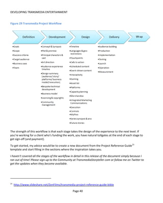 DEVELOPING TRANSMEDIA ENTERTAINMENT


Figure 29 Transmedia Project Workflow




The strength of this workflow is that each stage takes the design of the experience to the next level. If
you’re working for a client who’s funding the work, you have natural tollgates at the end of each stage to
get sign-off (and payment).

To get started, my advice would be to create a new document from the Project Reference Guide 23
template and start filling in the sections where the inspiration takes you.

I haven't covered all the stages of the workflow in detail in this release of the document simply because I
ran out of time! Please sign-up to the Community at TransmediaStoryteller.com or follow me on Twitter to
get the updates when they become available.




23
     http://www.slideshare.net/ZenFilms/transmedia-project-reference-guide-bible

                                                  Page 40
 