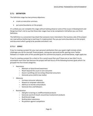 DEVELOPING TRANSMEDIA ENTERTAINMENT


2.7.1 DEFINITION
The Definition stage has two primary objectives:

    •     create an executive summary

    •     put some boundaries on the project.

It’s unlikely you can complete this stage without looking ahead at some of the issues in Development and
Design but that’s not to say that those later stages have to be completed in full before you can finish
Definition.

The Definition is a convenient top-sheet that someone more interested in the business side of the project
can read without bothering to read how it’s implemented. Plus you put some boundaries on the project
and document what’s going to be possible and what’s not.

2.7.1.1    GOALS

If you’re creating a project for your own personal satisfaction then your goals might include artistic
challenges you set for yourself, financial goals, raising your personal profile, gaining more Twitter
followers or maybe some of the possible goals for commercial projects, presented below, might apply too.

If you’re creating a project for a client or for a social cause then you’ll have one or two (don’t try to
accomplish more than two because the project will lack focus) of the following business goals which I’ve
grouped into four broad categories:

    •     Awareness
             – Maintain or boost brand awareness
             – Reach beyond the usual or core consumer
             – Assist in profiling and recruiting influential consumers
             – Generate press (old & new media)
    •     Advocacy
             – Increase consumer advocacy
             – Reward or empower advocates
             – Add buzz to brands and products
             – Generate fans and followers

    •     Revitalization
              – Add glitz to boring or undifferentiated products
              – Generate word-of-mouth around low involvement products
              – Build brand image
              – Build product awareness
              – Re-position against competitors



                                                   Page 41
 