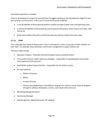 DEVELOPING TRANSMEDIA ENTERTAINMENT


transmedia experience is needed.

If you’re developing this project for yourself then I’d suggest working on the Development stage first and
then writing a summary here. In this case it’ll show the financial headlines:

    •     a cost breakdown of the project by platform and by cost type (capital costs and operating costs)

    •     a revenue breakdown of the project by source (sponsorship, grants, direct finance, pre-sales, sales
          and so on)

    •     break-even analysis (the point at which the total net revenue matches the total costs).

2.7.3.1    TEAM

This is basically your heads of department. If you’re working for a client, it may also include members of
their staff – for example, those working in community management or public relations etc.

The team might include:

    •     Executive Producer - financials and overall project success (could be client)

    •     Transmedia Producer and/or Experience Designer - responsible for developing the transmedia
          story-experience and execution

    •     Head Writer and/or Creative Director - responsible for the artistic success

    •     For each platform

              o   Platform Producer

              o   Writer

              o   Creative Director

              o   Various crew depending on the platform ranging from camera crew & costume designers
                  through to software developers, runners, comic book artist and so on

    •     Marketing Manager/Producer

    •     Community Manager

    •     Outside agencies: digital/interactive, PR, seeding




                                                    Page 43
 