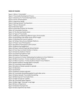 INDEX OF FIGURES

Figure 1 What is Transmedia? ......................................................................................................................... 2
Figure 2 Transmedia Development Process .................................................................................................... 5
Figure 3 Anatomy of a Transmedia Experience ............................................................................................... 7
Figure 4 Forms of Participation........................................................................................................................ 8
Figure 5 Experience design .............................................................................................................................. 9
Figure 6 Getting Started: Five Questions ....................................................................................................... 10
Figure 7 Story vs Storyworld .......................................................................................................................... 10
Figure 8 Narrative Space ................................................................................................................................ 11
Figure 9 Initial Idea Creation for Parasites..................................................................................................... 12
Figure 10 Transmedia Franchise .................................................................................................................... 13
Figure 11 The Alernate Reality Game ............................................................................................................ 14
Figure 12 Types of Transmedia ...................................................................................................................... 14
Figure 13 Mixing and Matching different types of transmedia ..................................................................... 15
Figure 14 Storytelling Cube (Raph Koster & Rich Vogel) ............................................................................... 16
Figure 15 Working from source material ....................................................................................................... 18
Figure 16 Telling a Story Across Multiple Platforms ...................................................................................... 19
Figure 17 Power Law of Participation ............................................................................................................ 22
Figure 18 Audience Participation with Content ............................................................................................. 22
Figure 19 Measuring Engagement ................................................................................................................. 23
Figure 20 Player Interest Graph (by Richard Bartle) ...................................................................................... 25
Figure 21 Four Keys to Unlock Emotion in Games ......................................................................................... 26
Figure 22 Goals by Audience Interest ............................................................................................................ 27
Figure 23 Content by Audience Type ............................................................................................................. 28
Figure 24 Platform Tool Example ................................................................................................................... 31
Figure 25 Incentive Vs Friction: Motivating the Audience to Cross Platforms .............................................. 35
Figure 26 When Incentive > Friction Audience Crosses Platform .................................................................. 35
Figure 27 When Incentive < Friction Audience Doesn't Cross Platform ........................................................ 36
Figure 28 Multi-platform Strategy (Music example) ..................................................................................... 39
Figure 29 Transmedia Project Workflow ....................................................................................................... 40
Figure 30 Audience follows episode to episode ............................................................................................ 45
Figure 31 Abandons ....................................................................................................................................... 46
Figure 32 Overload......................................................................................................................................... 46
Figure 33 Release schedule adjusted ............................................................................................................. 46
Figure 34 Transmedia Storytelling applied to web video series .................................................................... 47
Figure 35 Native Episodic Transmedia Storytelling ....................................................................................... 47
Figure 36 Multi-layered Transmedia Story .................................................................................................... 48
Figure 37 High Concept for Lowlifes .............................................................................................................. 51
Figure 38 Transmedia Radar Diagram............................................................................................................ 52
Figure 39 Mike Figgis' Timecode: script page ................................................................................................ 53
Figure 40 Story vs Experience ........................................................................................................................ 54
Figure 41 Notation Example One ................................................................................................................... 54
Figure 42 Story experience by media ............................................................................................................ 55
 