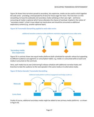 DEVELOPING TRANSMEDIA ENTERTAINMENT


Figure 34 shows how narrative spread to secondary, less expensive, media can be used to stitch together
the web series - providing a mid-episode fix of story for those eager for more. The trick here is in the
storytelling: to have the webisode and secondary media satisfying in their own right and hence
consuming all media is optional which hence alleviates the chance of overload. Implied in the notion of
"secondary media" is that it may indeed not stand alone and should be consumed as additional
exploratory content (e.g. another optional layer).

Figure 34 Transmedia Storytelling applied to web video series




Figure 35 in contrast shows two equal media platforms both scheduled for episodic release but appealing
to different audience sub-segments or consumption habits: e.g. media 1 is consumed while at work and
media 2 consumed on the commute.

Here, each media has its own (intervening?) release schedule with additional narrative hooks and
branches to take the audience to the next episode in the same media or to alternative media.

Figure 35 Native Episodic Transmedia Storytelling




Finally of course, additional secondary media might be added to two primary media platforms - as shown
in Figure 36.



                                                 Page 47
 