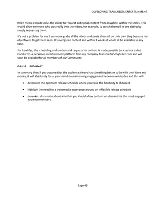 DEVELOPING TRANSMEDIA ENTERTAINMENT


three media episodes plus the ability to request additional content from anywhere within the series. This
would allow someone who was really into the videos, for example, to watch them all in one sitting by
simply requesting them.

It's not a problem for me if someone grabs all the videos and posts them all on their own blog because my
objective is to get them seen. It's evergreen content and within 3 weeks it would all be available in any
case.

For Lowlifes, the scheduling and on-demand requests for content is made possible by a service called
Conducttr -a pervasive entertainment platform from my company TransmediaStoryteller.com and will
soon be available for all members of our Community.

2.8.1.6    SUMMARY

In summary then, if you assume that the audience always has something better to do with their time and
money, it will absolutely focus your mind on maintaining engagement between webisodes and this will:

    •     determine the optimum release schedule where you have the flexibility to choose it

    •     highlight the need for a transmedia experience around an inflexible release schedule

    •     provoke a discussion about whether you should allow content on demand for the most engaged
          audience members.




                                                  Page 49
 