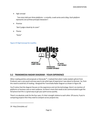 DOCUMENTATION


    •   high concept

         “one story told over three platforms – a novella, a web series and a blog. Each platform
        represents one of three principal characters”.

    •   Premise

        "don't judge a book by its cover"

    •   Theme

        "home"



Figure 37 High Concept for Lowlifes




3.2 TRANSMEDIA RADAR DIAGRAM - YOUR EXPERIENCE
When reading pitches and proposals at StoryLabs 24, I realized that what I really needed upfront from
Producers was a very quick and easy way to see what type of experience I was about to discover. So, from
this need to avoid lots of reading, I designed the Transmedia Radar Diagram as shown in Figure 38.

You’ll notice that the diagram focuses on the experience and not the technology: there’s no mention of
platforms or business case or even audience. So there’s more that needs to be communicated to get the
full picture but this is a great way to get your point across quickly.

There’s no absolute scale for the four axes, it’s their strength relative to each other. Of course, if you’re
comparing projects then they need to compare across projects too.



24 http://storylabs.us/

                                                    Page 51
 