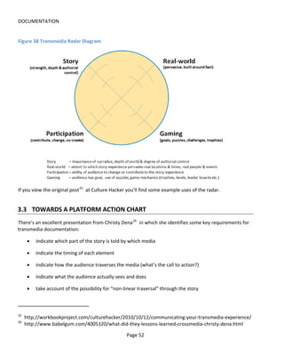 DOCUMENTATION


Figure 38 Transmedia Radar Diagram




If you view the original post 25 at Culture Hacker you'll find some example uses of the radar.


3.3 TOWARDS A PLATFORM ACTION CHART
There’s an excellent presentation from Christy Dena 26 in which she identifies some key requirements for
transmedia documentation:

      •   indicate which part of the story is told by which media

      •   indicate the timing of each element

      •   indicate how the audience traverses the media (what’s the call to action?)

      •   indicate what the audience actually sees and does

      •   take account of the possibility for “non-linear traversal” through the story



25
     http://workbookproject.com/culturehacker/2010/10/12/communicating-your-transmedia-experience/
26
     http://www.babelgum.com/4005320/what-did-they-lessons-learned-crossmedia-christy-dena.html

                                                    Page 52
 
