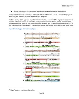 DOCUMENTATION


      •   provide continuity across developers (who may be working on different media assets)

Christy also references music notation and says that it would be nice to present a transmedia project in
this way so that someone could see the beauty of it at a glance.

I’ve been looking at this approach myself and I’m not the first. I knew that Mike Figgis (who is a composer
as well as a director) worked on Timecode 27 using a kind of music notation to present and explain his
ideas for four stories would be told simultaneously in real-time. And it’s with his kind permission that I’m
able to reproduce an example here. I’d encourage you to check out the movie and the rest of the script.

Figure 39 Mike Figgis' Timecode: script page




27
     http://www.red-mullet.com/home.html

                                                  Page 53
 
