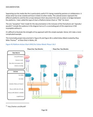 DOCUMENTATION


Separating out the media like this is particularly useful if it’s being created by partners or collaborators: it
shows what has to be created and how it relates to other media. The colored vectors represent the
different platforms and the thin arrows between them document the calls-to-action or bridges between
the platforms. I later called this type of chart a Platform Action Chart or "PAC" for short.

The one “exception” that I made for this documentation is the inclusion of the final phone call. Typically I
wouldn’t’ include the audience in the diagram but as it’s a concluding part of this experience it felt
incomplete without it.

It’s difficult to illustrate the strengths of my approach with this simple example. Hence, let’s take a more
complicated example.

The transmedia project documented in Figure 45 and Figure 46 is called Colour Bleed created by Rhys
Miles Thomas 29 at Glass Shot in Wales, UK.

Figure 45 Platform Action Chart (PAC) for Colour Bleed: Phase 1 & 2




29
     http://twitter.com/RhysMT

                                                    Page 58
 