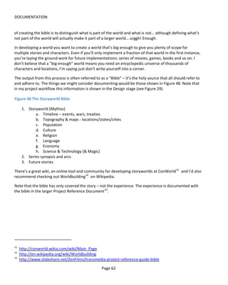 DOCUMENTATION


of creating the bible is to distinguish what is part of the world and what is not… although defining what’s
not part of the world will actually make it part of a larger world… urggh! Enough.

In developing a world you want to create a world that’s big enough to give you plenty of scope for
multiple stories and characters. Even if you’ll only implement a fraction of that world in the first instance,
you’re laying the ground work for future implementations: series of movies, games, books and so on. I
don’t believe that a “big enough” world means you need an encyclopedic universe of thousands of
characters and locations, I’m saying just don’t write yourself into a corner.

The output from this process is often referred to as a “Bible” – it’s the holy source that all should refer to
and adhere to. The things we might consider documenting would be those shown in Figure 48. Note that
in my project workflow this information is shown in the Design stage (see Figure 29).

Figure 48 The Storyworld Bible

      1. Storyworld (Mythos)
             a. Timeline – events, wars, treaties
             b. Topography & maps - locations/states/cities
             c. Population
             d. Culture
             e. Religion
             f. Language
             g. Economy
             h. Science & Technology (& Magic)
      2. Series synopsis and arcs
      3. Future stories

There’s a great wiki, an online tool and community for developing storyworlds at ConWorld 31 and I’d also
recommend checking out Worldbuilding 32 on Wikipedia.

Note that the bible has only covered the story – not the experience. The experience is documented with
the bible in the larger Project Reference Document 33.




31
     http://conworld.wikia.com/wiki/Main_Page
32
     http://en.wikipedia.org/wiki/Worldbuilding
33
     http://www.slideshare.net/ZenFilms/transmedia-project-reference-guide-bible

                                                   Page 62
 