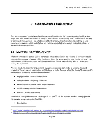 PARTICIPATION AND ENGAGEMENT




                            4 PARTICIPATION & ENGAGEMENT



This section provides some advice about how you might determine the content you need and how you
might have your audience co-create it with you. There's much that's missing here - particularly in the way
of community management - but what there is I think is helpful. I've also included something on viral
video which may seem a little out of place but I felt it worth including because it strikes to the heart of
what makes content sharable.


4.1 IMMERSION IS NOT ENGAGEMENT
The term “immersion” is often used in transmedia circles to mean that the audience is surrounded by or
engrossed in the story. However, I think that immersion is the wrong word to have in mind because it can
tend towards clutter - just content (or countless websites) for the sake of having a lot of content and
usually dull exposition.

A better mindset is to aim for engagement. Engagement requires each media to be compelling and
rewarding. There’s a great presentation on SlideShare by Jackie Turnure called The Rules of Engagement 34.
Her five point process for audience engagement is:

      •   Engage – create curiosity and suspense

      •   Involve – create compelling characters

      •   Extend – direct audience within and across media

      •   Surprise – keep audience on the move

      •   Reward – make it worthwhile.

Experienced cross-platform writer Tim Wright of XPT.com 35 has this bulleted checklist for engagement.
He says your story-experience should be:

      •   Entertaining


34
     http://www.slideshare.net/LAMP_AFTRS/rules-of-engagement-jackie-turnure-presentation
35
     http://www.slideshare.net/moongolfer/crossplatform-writing-presentation

                                                   Page 63
 