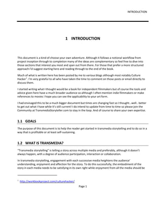 INTRODUCTION




                                        1 INTRODUCTION



This document is a kind of choose your own adventure. Although it follows a notional workflow from
project inception through to completion many of the ideas are complementary so feel free to dive into
those sections that interest you most and span out from there. For those that prefer a more structured
approach I’d suggest starting here and reading through to the end of the book.

Much of what is written here has been posted by me to various blogs although most notably Culture
Hacker 1. I'm very grateful to all who have taken the time to comment on those posts or email directly to
discuss them.

I started writing what I thought would be a book for independent filmmakers but of course the tools and
advice given here have a much broader audience so although I often mention indie filmmakers or make
references to movies I hope you can see the applicability to your art form.

I had envisaged this to be a much bigger document but times are changing fast so I thought…well.. better
to get out what I have while it's still current! I do intend to update from time to time so please join the
Community at TransmediaStoryteller.com to stay in the loop. And of course to share your own expertise.


1.1 GOALS
The purpose of this document is to help the reader get started in transmedia storytelling and to do so in a
way that is profitable or at least self-sustaining.


1.2 WHAT IS TRANSMEDIA?
“Transmedia storytelling” is telling a story across multiple media and preferably, although it doesn’t
always happen, with a degree of audience participation, interaction or collaboration.

In transmedia storytelling, engagement with each successive media heightens the audience’
understanding, enjoyment and affection for the story. To do this successfully, the embodiment of the
story in each media needs to be satisfying in its own right while enjoyment from all the media should be



1
    http://workbookproject.com/culturehacker/
                                                   Page 1
 