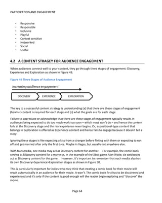 PARTICIPATION AND ENGAGEMENT


    •   Responsive
    •   Responsible
    •   Inclusive
    •   Playful
    •   Context sensitive
    •   Networked
    •   Social
    •   Useful


4.2 A CONTENT STRAGEY FOR AUDIENCE ENGAGEMENT
When audiences connect well to your content, they go through three stages of engagement: Discovery,
Experience and Exploration as shown in Figure 49.

Figure 49 Three Stages of Audience Engagement




The key to a successful content strategy is understanding (a) that there are these stages of engagement
(b) what content is required for each stage and (c) what the goals are for each stage.

Failure to appreciate or acknowledge that there are these stages of engagement typically results in
audiences being expected to do too much work too soon – which most won’t do – and hence the content
fails at the Discovery stage and the real experience never begins. Or, expositional-type content that
belongs in Exploration is offered as Experience content and hence fails to engage because it doesn’t tell a
story.

Ignoring these stages is like expecting a kiss from a stranger before flirting with them or expecting to run
off and get married after only the first date. Maybe in Vegas, but usually not anywhere else.

With transmedia, one media may act as Discovery content for another. For example, the comic book
serving as Discovery content for a movie or, in the example of the Xbox game Alan Wake, six webisodes
act as Discovery content for the game. However, it’s important to remember that each media also has
its own Discovery>Experience>Exploration stages as shown in Figure 50.

This is particularly important for indies who may think that creating a comic book for their movie will
result automatically in an audience for their movie. It won’t. The comic book first has to be discovered and
experienced and it’s only if the content is good enough will the reader begin exploring and “discover” the
movie.


                                                   Page 64
 