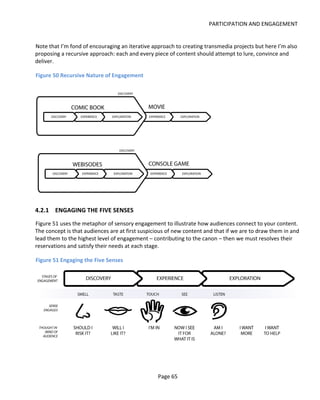 PARTICIPATION AND ENGAGEMENT


Note that I’m fond of encouraging an iterative approach to creating transmedia projects but here I’m also
proposing a recursive approach: each and every piece of content should attempt to lure, convince and
deliver.

Figure 50 Recursive Nature of Engagement




4.2.1 ENGAGING THE FIVE SENSES
Figure 51 uses the metaphor of sensory engagement to illustrate how audiences connect to your content.
The concept is that audiences are at first suspicious of new content and that if we are to draw them in and
lead them to the highest level of engagement – contributing to the canon – then we must resolves their
reservations and satisfy their needs at each stage.

Figure 51 Engaging the Five Senses




                                                 Page 65
 