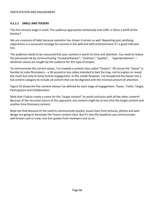 PARTICIPATION AND ENGAGEMENT


4.2.1.1   SMELL AND TEASERS

The first sensory stage is smell. The audience approaches tentatively and sniffs: is there a whiff of the
familiar?

We are creatures of habit because evolution has shown it serves us well. Repeating past satisfying
experiences is a successful strategy for survival in the wild and with entertainment it’s a good indicator
too.

The audience needs to be reassured that your content is worth its time and attention. You need to reduce
the perceived risk by communicating “trustworthyness”, “coolness”, “quality”, ”appropriateness” –
whatever values are sought by the audience for this type of project.

To communicate the correct values, I’ve created a content class called “Teasers”. Of course the “teaser” is
familiar to indie filmmakers – a 30 second or less video intended to bait the trap; not to explain or reveal
too much but only to temp further engagement. In this model however, I’ve broadened the teaser into a
full content category to include all content that can be digested with the minimal amount of attention.

Figure 52 shows the five content classes I’ve defined for each stage of engagement: Teaser, Trailer, Target,
Participation and Collaboration.

Note that I had to create a name for the “target content” to avoid confusion with all the other content!
Because of the recursive nature of this approach, any content might be at one time the target content and
another time Discovery content.

Note too that because of the need to communicate quickly, visual clues from pictures, photos and web
design are going to dominate the Teaser content class. But it’s also the headlines you communicate:
well-known cast or crew, one-line quotes from reviewers and so on.




                                                   Page 66
 