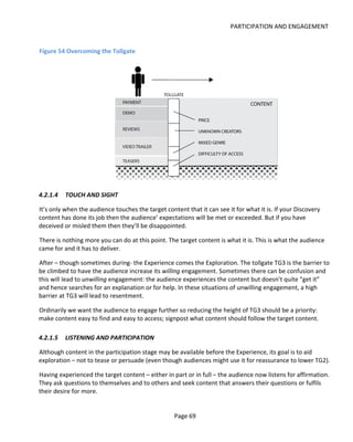 PARTICIPATION AND ENGAGEMENT


Figure 54 Overcoming the Tollgate




4.2.1.4   TOUCH AND SIGHT

It’s only when the audience touches the target content that it can see it for what it is. If your Discovery
content has done its job then the audience’ expectations will be met or exceeded. But if you have
deceived or misled them then they’ll be disappointed.

There is nothing more you can do at this point. The target content is what it is. This is what the audience
came for and it has to deliver.

After – though sometimes during- the Experience comes the Exploration. The tollgate TG3 is the barrier to
be climbed to have the audience increase its willing engagement. Sometimes there can be confusion and
this will lead to unwilling engagement: the audience experiences the content but doesn’t quite “get it”
and hence searches for an explanation or for help. In these situations of unwilling engagement, a high
barrier at TG3 will lead to resentment.

Ordinarily we want the audience to engage further so reducing the height of TG3 should be a priority:
make content easy to find and easy to access; signpost what content should follow the target content.

4.2.1.5   LISTENING AND PARTICIPATION

Although content in the participation stage may be available before the Experience, its goal is to aid
exploration – not to tease or persuade (even though audiences might use it for reassurance to lower TG2).

Having experienced the target content – either in part or in full – the audience now listens for affirmation.
They ask questions to themselves and to others and seek content that answers their questions or fulfils
their desire for more.


                                                   Page 69
 