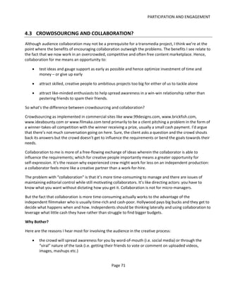 PARTICIPATION AND ENGAGEMENT


4.3 CROWDSOURCING AND COLLABORATION?
Although audience collaboration may not be a prerequisite for a transmedia project, I think we’re at the
point where the benefits of encouraging collaboration outweigh the problems. The benefits I see relate to
the fact that we now work in an overcrowded, competitive and often free content marketplace. Hence,
collaboration for me means an opportunity to:

    •   test ideas and gauge support as early as possible and hence optimize investment of time and
        money – or give up early

    •   attract skilled, creative people to ambitious projects too big for either of us to tackle alone

    •   attract like-minded enthusiasts to help spread awareness in a win-win relationship rather than
        pestering friends to spam their friends.

So what's the difference between crowdsourcing and collaboration?

Crowdsourcing as implemented in commercial sites like www.99designs.com, www.brickfish.com,
www.ideabounty.com or www.filmaka.com tend primarily to be a client pitching a problem in the form of
a winner-takes-all competition with the winner receiving a prize, usually a small cash payment. I’d argue
that there’s not much conversation going on here. Sure, the client asks a question and the crowd shouts
back its answers but the crowd doesn’t get to influence the requirements or bend the goals towards their
needs.

Collaboration to me is more of a free-flowing exchange of ideas wherein the collaborator is able to
influence the requirements; which for creative people importantly means a greater opportunity for
self-expression. It’s the reason why experienced crew might work for less on an independent production:
a collaborator feels more like a creative partner than a work-for-hire.

The problem with “collaboration” is that it’s more time-consuming to manage and there are issues of
maintaining editorial control while still motivating collaborators. It’s like directing actors: you have to
know what you want without dictating how you get it. Collaboration is not for micro-managers.

But the fact that collaboration is more time-consuming actually works to the advantage of the
independent filmmaker who is usually time-rich and cash-poor. Hollywood pays big bucks and they get to
decide what happens when and how. Independents should be thinking laterally and using collaboration to
leverage what little cash they have rather than struggle to find bigger budgets.

Why Bother?

Here are the reasons I hear most for involving the audience in the creative process:

    •   the crowd will spread awareness for you by word-of-mouth (i.e. social media) or through the
        “viral” nature of the task (i.e. getting their friends to vote or comment on uploaded videos,
        images, mashups etc.)


                                                    Page 71
 