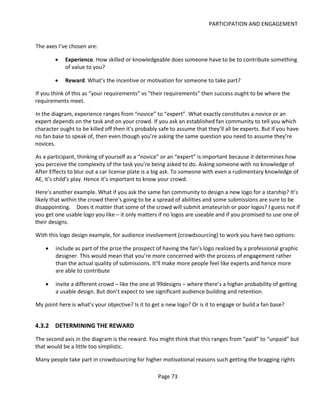 PARTICIPATION AND ENGAGEMENT


The axes I’ve chosen are:

        •   Experience. How skilled or knowledgeable does someone have to be to contribute something
            of value to you?

        •   Reward. What’s the incentive or motivation for someone to take part?

If you think of this as “your requirements” vs “their requirements” then success ought to be where the
requirements meet.

In the diagram, experience ranges from “novice” to “expert”. What exactly constitutes a novice or an
expert depends on the task and on your crowd. If you ask an established fan community to tell you which
character ought to be killed off then it’s probably safe to assume that they’ll all be experts. But if you have
no fan base to speak of, then even though you’re asking the same question you need to assume they’re
novices.

As a participant, thinking of yourself as a “novice” or an “expert” is important because it determines how
you perceive the complexity of the task you’re being asked to do. Asking someone with no knowledge of
After Effects to blur out a car license plate is a big ask. To someone with even a rudimentary knowledge of
AE, it’s child’s play. Hence it’s important to know your crowd.

Here’s another example. What if you ask the same fan community to design a new logo for a starship? It’s
likely that within the crowd there’s going to be a spread of abilities and some submissions are sure to be
disappointing. Does it matter that some of the crowd will submit amateurish or poor logos? I guess not if
you get one usable logo you like – it only matters if no logos are useable and if you promised to use one of
their designs.

With this logo design example, for audience involvement (crowdsourcing) to work you have two options:

    •   include as part of the prize the prospect of having the fan’s logo realized by a professional graphic
        designer. This would mean that you’re more concerned with the process of engagement rather
        than the actual quality of submissions. It’ll make more people feel like experts and hence more
        are able to contribute

    •   invite a different crowd – like the one at 99designs – where there’s a higher probability of getting
        a usable design. But don’t expect to see significant audience building and retention.

My point here is what’s your objective? Is it to get a new logo? Or is it to engage or build a fan base?


4.3.2 DETERMINING THE REWARD
The second axis in the diagram is the reward. You might think that this ranges from “paid” to “unpaid” but
that would be a little too simplistic.

Many people take part in crowdsourcing for higher motivational reasons such getting the bragging rights

                                                   Page 73
 