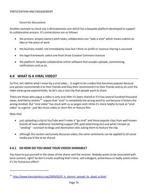 PARTICIPATION AND ENGAGEMENT


          forum for discussions.

Another example to check out is Wreckamovie.com which has a bespoke platform developed to support
its collaborative process. It’s cornerstones are as follows:

      •   the process: project owners pitch tasks; collaborators can “take a shot” which means submit an
          idea or the piece of work

      •   the business model: not immediately clear but I think no profit or revenue sharing is assumed

      •   the legal framework: select one from three Creative Commons licences

      •   the platform: bespoke collaborative online software that accepts uploads, commenting,
          notifications and so on.


4.4 WHAT IS A VIRAL VIDEO?
So first, let's define what I mean by a viral video... It ought to be a video that becomes popular because
one person recommends it to their friends and they then recommend it to their friends and so on until the
video views grow exponentially. So let's say a cool clip that people want to share.

There are those who argue a video is only viral after it's been shared or if it has several hundred thousand
views. And Henry Jenkins 39 argues that "viral" is completely the wrong word to use because it fosters the
wrong mindset. But "viral video" has stuck with us as jargon and I think it's more helpful to look at "viral
video" as a genre - just like music video or short film or feature film.

Note that:

      •   just uploading a clip to YouTube won't make it "go viral" and those popular clips from well-known
          brands all have additional marketing support (PR, paid advertising etc) and what's known as
          "seeding" - outreach to blogs and destination sites asking them to feature the clip.

      •   although this section exclusively discusses video, the same sentiments can be applied to all social
          media you'd like to be shared.


4.4.1 SO HOW DO YOU MAKE YOUR VIDEOS SHARABLE?
You have to put yourself in the shoes of the sharer and the receiver. Nobody wants to be associated with
lame content, right? So don’t create anything that’s lame, self-indulgent, pretentious or badly acted unless
it’s for humorous effect!



39
     http://www.henryjenkins.org/2009/02/if_it_doesnt_spread_its_dead_p.html

                                                    Page 76
 