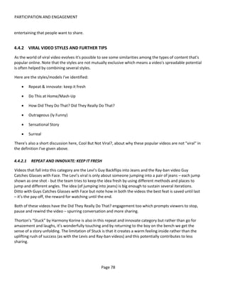 PARTICIPATION AND ENGAGEMENT


entertaining that people want to share.


4.4.2 VIRAL VIDEO STYLES AND FURTHER TIPS
As the world of viral video evolves it's possible to see some similarities among the types of content that's
popular online. Note that the styles are not mutually exclusive which means a video's spreadable potential
is often helped by combining several styles.

Here are the styles/models I've identified:

    •     Repeat & innovate: keep it fresh

    •     Do This at Home/Mash-Up

    •     How Did They Do That? Did They Really Do That?

    •     Outrageous (ly Funny)

    •     Sensational Story

    •     Surreal

There's also a short discussion here, Cool But Not Viral?, about why these popular videos are not "viral" in
the definition I've given above.

4.4.2.1    REPEAT AND INNOVATE: KEEP IT FRESH

Videos that fall into this category are the Levi’s Guy Backflips into Jeans and the Ray-ban video Guy
Catches Glasses with Face. The Levi’s viral is only about someone jumping into a pair of jeans – each jump
shown as one shot - but the team tries to keep the idea fresh by using different methods and places to
jump and different angles. The idea (of jumping into jeans) is big enough to sustain several iterations.
Ditto with Guys Catches Glasses with Face but note how in both the videos the best feat is saved until last
– it’s the pay-off, the reward for watching until the end.

Both of these videos have the Did They Really Do That? engagement too which prompts viewers to stop,
pause and rewind the video – spurring conversation and more sharing.

Thorton’s “Stuck” by Harmony Korine is also in this repeat and innovate category but rather than go for
amazement and laughs, it’s wonderfully touching and by returning to the boy on the bench we get the
sense of a story unfolding. The limitation of Stuck is that it creates a warm feeling inside rather than the
uplifting rush of success (as with the Levis and Ray-ban videos) and this potentially contributes to less
sharing.




                                                   Page 78
 