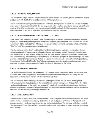PARTICIPATION AND ENGAGEMENT


4.4.2.2   DO THIS AT HOME/MASH-UP

The benefit of a simple idea or a very clear concept is that viewers can spoof it, parody it and mash it up to
produce spin-offs that further spread awareness of the original video.

For an example in this category, take Cadbury's Eyebrows. It's impossible to watch and not feel invited to
move your eyebrows as the two kids do! Not only does it offer excellent potential to parody with different
music and/or different characters but it also invokes the Did They Really Do That question - don't those
eyebrows move to fast not to have been enhanced with computer graphics?

4.4.2.3   HOW DID THEY DO THAT? DID THEY REALLY DO THAT?

Kobe Jumps Over Speeding Car doesn’t have a powerful grab in the first 5 seconds but because it’s Kobe
Bryant, it’s his celebrity and the promise of the video title that gets us hooked. Then he jumps the car and
we wonder, did he really do that? Whenever you can provoke a comments war about whether the clip is
"fake" or "real" then you've engaged an audience!

I've also included in this style T-mobile's Life's for Sharing although in truth it's a combination of many
styles. For example, it's surprising, it follows the Repeat and Innovate model - frequently changing songs
and dance moves to keep it fresh, it begs the How Did They Do That? question to stimulate conversation
and further enquiry, it even has a just little of the Do This At Home going for it. It's main failing is the weak
primary emotion (wonderment) and the lack of a punch line. However, the strength of the Repeat &amp;
Innovate and the How Did They Do That? vibes probably overcome the weaknesses but even so, when
everyone stops dancing and walks off it's a bit flat after all the energy in the video.

4.4.2.4   OUTRAGEOUS (LY FUNNY)

The perfect example of this is the Durex Get It On. This viral scores on so many levels: it’s funny because
it’s taboo (sex, animal sex) yet cute (balloon creatures) so doesn’t become gross-out funny and it’s
technically cool and makes viewers ask “How Did They Do That”?

I've also included in this category a music video for the group Make The Girl Dance. Although not
outrageously funny, it's outrageous in the sense of three women walking nude through Paris! The video
works not just because of the nudity but because it's excellently executed in one continuous shot (very
difficult to achieve), it innovates with different girls, it's humorous & engaging to watch at the bystanders'
reactions and it's amazing that they got away with it!

4.4.2.5   SENSATIONAL STORY

For this format to work, at its heart there has to be a story that generates conversation around the water
cooler - it has to be a sensational story. It's the kind of tale that passes for "news" in the tabloids and
gossip magazines - we know it's unimportant but it's fun to talk about. The stories provide light-hearted
"humorous shock" and there's often a sense of schadenfreude (which kind of means laughing at someone
else's misery).

                                                    Page 79
 