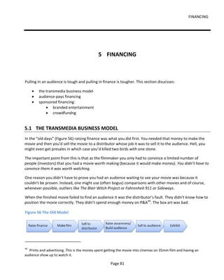 FINANCING




                                             5 FINANCING



Pulling in an audience is tough and pulling in finance is tougher. This section disucsses:

     •   the transmedia business model
     •   audience-pays financing
     •   sponsored financing:
             • branded entertainment
             • crowdfundng


5.1 THE TRANSMEDIA BUSINESS MODEL
In the “old days” (Figure 56) raising finance was what you did first. You needed that money to make the
movie and then you’d sell the movie to a distributor whose job it was to sell it to the audience. Hell, you
might even get presales in which case you’d killed two birds with one stone.

The important point from this is that as the filmmaker you only had to convince a limited number of
people (investors) that you had a movie worth making (because it would make money). You didn’t have to
convince them it was worth watching.

One reason you didn’t have to prove you had an audience waiting to see your movie was because it
couldn’t be proven. Instead, one might use (often bogus) comparisons with other movies and of course,
whenever possible, outliers like The Blair Witch Project or Fahrenheit 911 or Sideways.

When the finished movie failed to find an audience it was the distributor’s fault. They didn’t know how to
position the movie correctly. They didn’t spend enough money on P&A 40. The box art was bad.

Figure 56 The Old Model




40
  Prints and advertising. This is the money spent getting the movie into cinemas on 35mm film and having an
audience show up to watch it.

                                                    Page 81
 