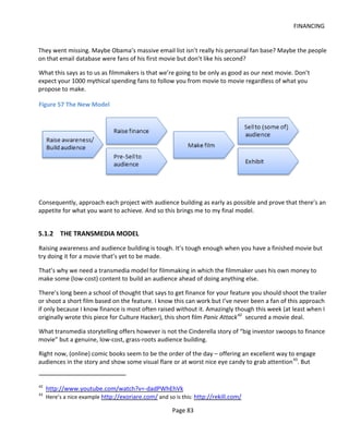 FINANCING


They went missing. Maybe Obama’s massive email list isn’t really his personal fan base? Maybe the people
on that email database were fans of his first movie but don’t like his second?

What this says as to us as filmmakers is that we’re going to be only as good as our next movie. Don’t
expect your 1000 mythical spending fans to follow you from movie to movie regardless of what you
propose to make.

Figure 57 The New Model




Consequently, approach each project with audience building as early as possible and prove that there’s an
appetite for what you want to achieve. And so this brings me to my final model.


5.1.2 THE TRANSMEDIA MODEL
Raising awareness and audience building is tough. It’s tough enough when you have a finished movie but
try doing it for a movie that’s yet to be made.

That’s why we need a transmedia model for filmmaking in which the filmmaker uses his own money to
make some (low-cost) content to build an audience ahead of doing anything else.

There’s long been a school of thought that says to get finance for your feature you should shoot the trailer
or shoot a short film based on the feature. I know this can work but I’ve never been a fan of this approach
if only because I know finance is most often raised without it. Amazingly though this week (at least when I
originally wrote this piece for Culture Hacker), this short film Panic Attack 42 secured a movie deal.

What transmedia storytelling offers however is not the Cinderella story of “big investor swoops to finance
movie” but a genuine, low-cost, grass-roots audience building.

Right now, (online) comic books seem to be the order of the day – offering an excellent way to engage
audiences in the story and show some visual flare or at worst nice eye candy to grab attention 43. But


42
     http://www.youtube.com/watch?v=-dadPWhEhVk
43
     Here’s a nice example http://exoriare.com/ and so is this: http://rekill.com/

                                                      Page 83
 