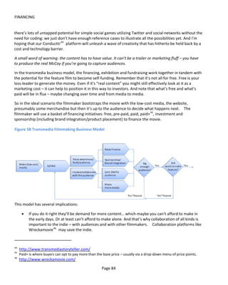 FINANCING


there’s lots of untapped potential for simple social games utilizing Twitter and social networks without the
need for coding: we just don’t have enough reference cases to illustrate all the possibilities yet. And I'm
hoping that our Conducttr 44 platform will unleash a wave of creativity that has hitherto be held back by a
cost and technology barrier.

A small word of warning: the content has to have value. It can’t be a trailer or marketing fluff – you have
to produce the real McCoy if you’re going to capture audiences.

In the transmedia business model, the financing, exhibition and fundraising work together in tandem with
the potential for the feature film to become self-funding. Remember that it’s not all for free. Free is your
loss-leader to generate the money. Even if it’s “real content” you might still effectively look at it as a
marketing cost – it can help to position it in this way to investors. And note that what’s free and what’s
paid will be in flux – maybe changing over time and from media to media.

So in the ideal scenario the filmmaker bootstraps the movie with the low-cost media, the website,
presumably some merchandise but then it’s up to the audience to decide what happens next. The
filmmaker will use a basket of financing initiatives: free, pre-paid, paid, paid+ 45, investment and
sponsorship (including brand integration/product placement) to finance the movie.

Figure 58 Transmedia Filmmaking Business Model




This model has several implications:

      •   If you do it right they’ll be demand for more content… which maybe you can’t afford to make in
          the early days. Or at least can’t afford to make alone. And that’s why collaboration of all kinds is
          important to the indie – with audiences and with other filmmakers. Collaboration platforms like
          Wreckamovie 46 may save the indie.



44
     http://www.transmediastoryteller.com/
45
     Paid+ is where buyers can opt to pay more than the base price – usually via a drop-down menu of price points.
46
     http://www.wreckamovie.com/

                                                       Page 84
 