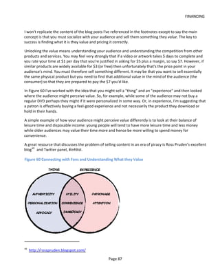 FINANCING


I won't replicate the content of the blog posts I've referenced in the footnotes except to say the main
concept is that you must socialize with your audience and sell them something they value. The key to
success is finding what it is they value and pricing it correctly.

Unlocking the value means understanding your audience and understanding the competition from other
products and services. You may feel very strongly that if a video or artwork takes 5 days to complete and
you rate your time at $1 per day that you're justified in asking for $5 plus a margin, so say $7. However, if
similar products are widely available for $3 (or free) then unfortunately that's the price point in your
audience's mind. You must therefore sell something different. It may be that you want to sell essentially
the same physical product but you need to find that additional value in the mind of the audience (the
consumer) so that they are prepared to pay the $7 you'd like.

In Figure 60 I've worked with the idea that you might sell a "thing" and an "experience" and then looked
where the audience might perceive value. So, for example, while some of the audience may not buy a
regular DVD perhaps they might if it were personalized in some way. Or, in experience, I'm suggesting that
a patron is effectively buying a feel-good experience and not necessarily the product they download or
hold in their hands.

A simple example of how your audience might perceive value differently is to look at their balance of
leisure time and disposable income: young people will tend to have more leisure time and less money
while older audiences may value their time more and hence be more willing to spend money for
convenience.

A great resource that discusses the problem of selling content in an era of piracy is Ross Pruden’s excellent
blog 49 and Twitter panel, #infdist.

Figure 60 Connecting with Fans and Understanding What they Value




49
     http://rosspruden.blogspot.com/

                                                   Page 87
 