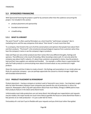 FINANCING


5.3 SPONSORED FINANACING
With Sponsored financing the project is paid for by someone other than the audience consuming the
project. I've included in this section:

    •   product placement and sponsorship

    •   branded entertainment

    •   crowdfunding.


5.3.1 WHAT IS A BRAND?
The word “brand” is often used by filmmakers as a short hand for “well-known company”. But in
marketing terms and the way companies think about “their brand” is much more than that.

To a company, their brand is the sum of all the conversations and opinions that people have about them
and their products. “The brand” is the emotional and psychological response from customers when they
hear the company’s name or see the company’s logo or products.

Coke and Pepsi are very similar products but their names illicit very different thoughts, feelings and
opinions. That difference is the result of branding. When branding is done well, it’s not only what the
company says about itself in adverts, it’s about how customers are greeted in stores, how the products
look and feel, how suppliers are selected and handled. For example, a coffee shop or supermarket that
sells FairTrade products is communicating more about its brand values as any commercial it might
produce.

Given the money and time it takes to create a brand – the feelings and associations in our minds when we
think of a particular company – you can perhaps appreciate the concerns a brand manager might have
with branded entertainment.


5.3.2 PRODUCT PLACEMENT & SPONSORSHIP
Product placement – having a company or product used or featured in your movie – has long been sought
after by indie filmmakers hoping to have companies pay towards the cost of production in return for
exposure. Newspapers often zing with speculation about how much Nokia, Omega or BMW paid to have
their products feature in the latest James Bond movie.

Unfortunately most indie productions are not James Bond. And although your expectations and requests
may be modest, the major brands are much more likely to gamble the house on James Bond than flutter a
few pennies on an indie production – it’s just a safer bet for them.

Fortunately all is not lost if you’re flexible with your requests and you think local rather than global.


                                                    Page 88
 