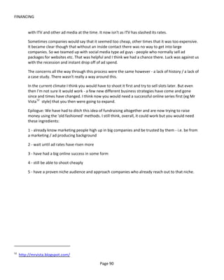 FINANCING


          with ITV and other ad media at the time. It now isn't as ITV has slashed its rates.

          Sometimes companies would say that it seemed too cheap, other times that it was too expensive.
          It became clear though that without an inside contact there was no way to get into large
          companies. So we teamed up with social media type ad guys - people who normally sell ad
          packages for websites etc. That was helpful and I think we had a chance there. Luck was against us
          with the recession and instant drop off of ad spend.

          The concerns all the way through this process were the same however - a lack of history / a lack of
          a case study. There wasn't really a way around this.

          In the current climate I think you would have to shoot it first and try to sell slots later. But even
          then I'm not sure it would work - a few new different business strategies have come and gone
          since and times have changed. I think now you would need a successful online series first (eg Mr
          Vista 52 style) that you then were going to expand.

          Epilogue: We have had to ditch this idea of fundraising altogether and are now trying to raise
          money using the 'old fashioned' methods. I still think, overall, it could work but you would need
          these ingredients:

          1 - already know marketing people high up in big companies and be trusted by them - i.e. be from
          a marketing / ad producing background

          2 - wait until ad rates have risen more

          3 - have had a big online success in some form

          4 - still be able to shoot cheaply

          5 - have a proven niche audience and approach companies who already reach out to that niche.




52
     http://mrvista.blogspot.com/

                                                     Page 90
 
