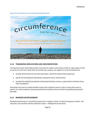 FINANCING


Figure 61 Circumference: An advertising-funded movie




5.3.4 TRANSMEDIA IMPLICATIONS AND IMPLEMENTATION
Turning now to your transmedia project, if you plan to create a comic book or flyer as a give-away or hold
an event at a local comic book store to promote your project, you might turn to local companies to:

    •   provide refreshments for the event (local beer, soft drink and fast food companies)

    •   pay for the printing (local bookshops, local game stores, local printers)

    •   provide free publicity (newsletters distributed locally by cinemas, supermarkets and book stores,
        local newspapers)

Remember that you’ve created valuable content that audiences want to read or events they want to
attend. For some companies, being associated with valuable content and the local publicity produced is
desirable.


5.3.5 BRANDED ENTERTAINMENT
Branded entertainment is not product placement or support in-kind. It’s about having your content - the
characters, the storyline and the production values – embody the brand values.

                                                  Page 91
 