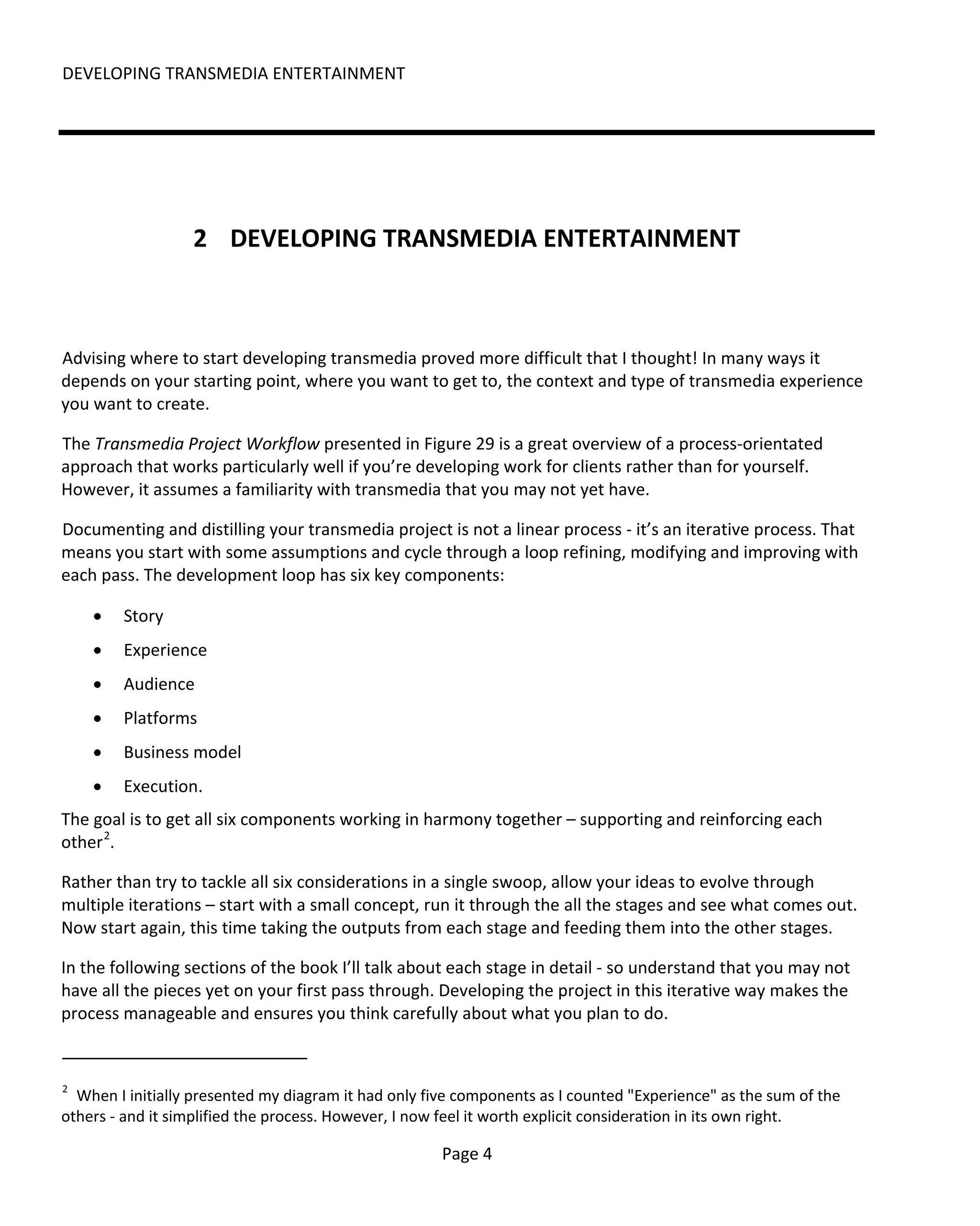 DEVELOPING TRANSMEDIA ENTERTAINMENT




                  2 DEVELOPING TRANSMEDIA ENTERTAINMENT



Advising where to start developing transmedia proved more difficult that I thought! In many ways it
depends on your starting point, where you want to get to, the context and type of transmedia experience
you want to create.

The Transmedia Project Workflow presented in Figure 29 is a great overview of a process-orientated
approach that works particularly well if you’re developing work for clients rather than for yourself.
However, it assumes a familiarity with transmedia that you may not yet have.

Documenting and distilling your transmedia project is not a linear process - it’s an iterative process. That
means you start with some assumptions and cycle through a loop refining, modifying and improving with
each pass. The development loop has six key components:

    •   Story
    •   Experience
    •   Audience
    •   Platforms
    •   Business model
    •   Execution.
The goal is to get all six components working in harmony together – supporting and reinforcing each
other 2.

Rather than try to tackle all six considerations in a single swoop, allow your ideas to evolve through
multiple iterations – start with a small concept, run it through the all the stages and see what comes out.
Now start again, this time taking the outputs from each stage and feeding them into the other stages.

In the following sections of the book I’ll talk about each stage in detail - so understand that you may not
have all the pieces yet on your first pass through. Developing the project in this iterative way makes the
process manageable and ensures you think carefully about what you plan to do.


2
  When I initially presented my diagram it had only five components as I counted "Experience" as the sum of the
others - and it simplified the process. However, I now feel it worth explicit consideration in its own right.

                                                      Page 4
 