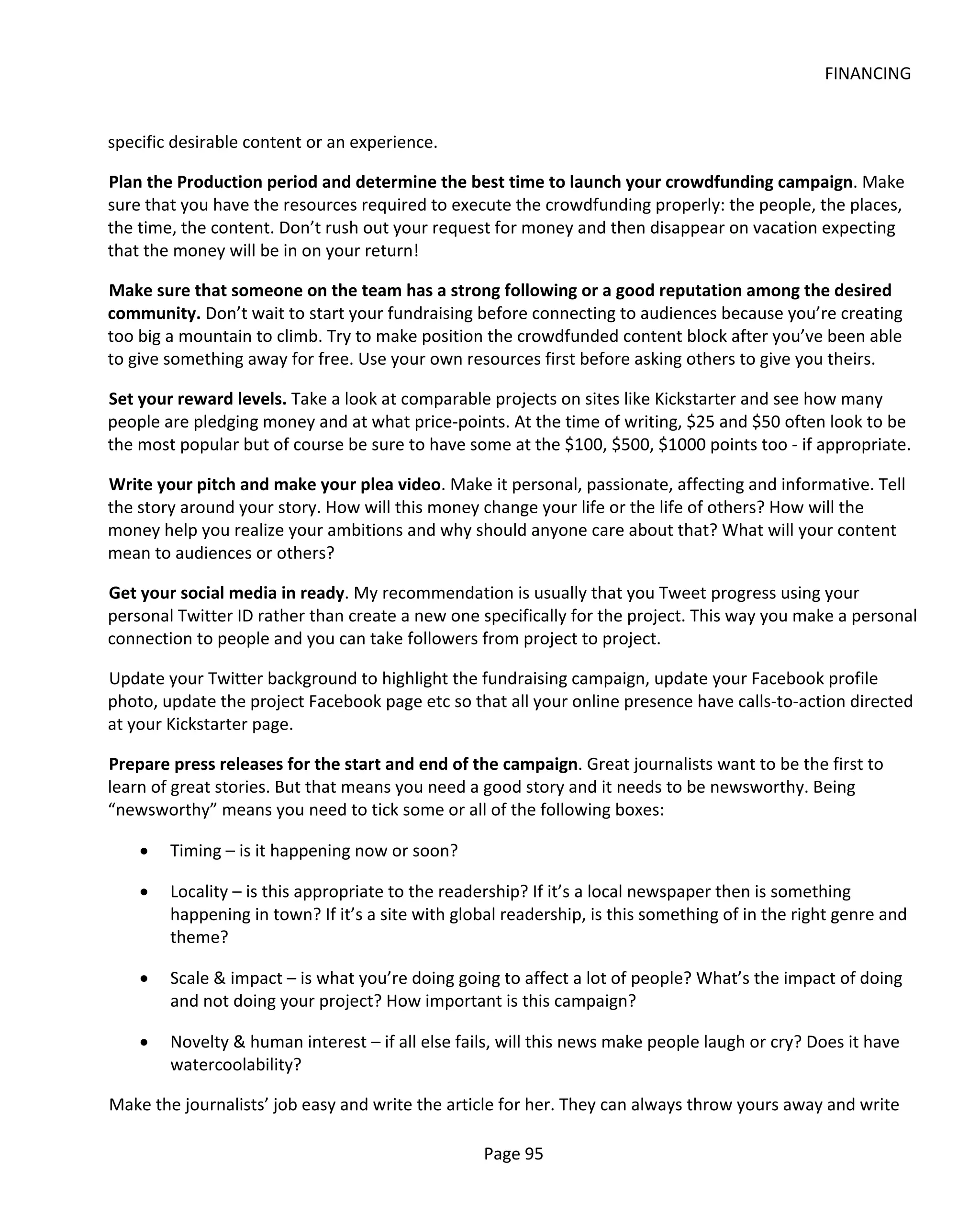 FINANCING


specific desirable content or an experience.

Plan the Production period and determine the best time to launch your crowdfunding campaign. Make
sure that you have the resources required to execute the crowdfunding properly: the people, the places,
the time, the content. Don’t rush out your request for money and then disappear on vacation expecting
that the money will be in on your return!

Make sure that someone on the team has a strong following or a good reputation among the desired
community. Don’t wait to start your fundraising before connecting to audiences because you’re creating
too big a mountain to climb. Try to make position the crowdfunded content block after you’ve been able
to give something away for free. Use your own resources first before asking others to give you theirs.

Set your reward levels. Take a look at comparable projects on sites like Kickstarter and see how many
people are pledging money and at what price-points. At the time of writing, $25 and $50 often look to be
the most popular but of course be sure to have some at the $100, $500, $1000 points too - if appropriate.

Write your pitch and make your plea video. Make it personal, passionate, affecting and informative. Tell
the story around your story. How will this money change your life or the life of others? How will the
money help you realize your ambitions and why should anyone care about that? What will your content
mean to audiences or others?

Get your social media in ready. My recommendation is usually that you Tweet progress using your
personal Twitter ID rather than create a new one specifically for the project. This way you make a personal
connection to people and you can take followers from project to project.

Update your Twitter background to highlight the fundraising campaign, update your Facebook profile
photo, update the project Facebook page etc so that all your online presence have calls-to-action directed
at your Kickstarter page.

Prepare press releases for the start and end of the campaign. Great journalists want to be the first to
learn of great stories. But that means you need a good story and it needs to be newsworthy. Being
“newsworthy” means you need to tick some or all of the following boxes:

    •   Timing – is it happening now or soon?

    •   Locality – is this appropriate to the readership? If it’s a local newspaper then is something
        happening in town? If it’s a site with global readership, is this something of in the right genre and
        theme?

    •   Scale & impact – is what you’re doing going to affect a lot of people? What’s the impact of doing
        and not doing your project? How important is this campaign?

    •   Novelty & human interest – if all else fails, will this news make people laugh or cry? Does it have
        watercoolability?

Make the journalists’ job easy and write the article for her. They can always throw yours away and write

                                                  Page 95
 