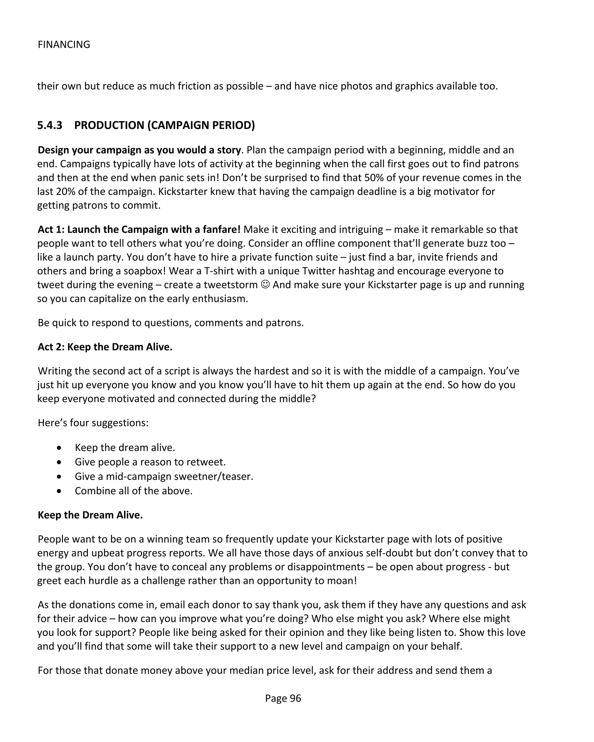 FINANCING


their own but reduce as much friction as possible – and have nice photos and graphics available too.


5.4.3 PRODUCTION (CAMPAIGN PERIOD)
Design your campaign as you would a story. Plan the campaign period with a beginning, middle and an
end. Campaigns typically have lots of activity at the beginning when the call first goes out to find patrons
and then at the end when panic sets in! Don’t be surprised to find that 50% of your revenue comes in the
last 20% of the campaign. Kickstarter knew that having the campaign deadline is a big motivator for
getting patrons to commit.

Act 1: Launch the Campaign with a fanfare! Make it exciting and intriguing – make it remarkable so that
people want to tell others what you’re doing. Consider an offline component that’ll generate buzz too –
like a launch party. You don’t have to hire a private function suite – just find a bar, invite friends and
others and bring a soapbox! Wear a T-shirt with a unique Twitter hashtag and encourage everyone to
tweet during the evening – create a tweetstorm  And make sure your Kickstarter page is up and running
so you can capitalize on the early enthusiasm.

Be quick to respond to questions, comments and patrons.

Act 2: Keep the Dream Alive.

Writing the second act of a script is always the hardest and so it is with the middle of a campaign. You’ve
just hit up everyone you know and you know you’ll have to hit them up again at the end. So how do you
keep everyone motivated and connected during the middle?

Here’s four suggestions:

    •   Keep the dream alive.
    •   Give people a reason to retweet.
    •   Give a mid-campaign sweetner/teaser.
    •   Combine all of the above.

Keep the Dream Alive.

People want to be on a winning team so frequently update your Kickstarter page with lots of positive
energy and upbeat progress reports. We all have those days of anxious self-doubt but don’t convey that to
the group. You don’t have to conceal any problems or disappointments – be open about progress - but
greet each hurdle as a challenge rather than an opportunity to moan!

As the donations come in, email each donor to say thank you, ask them if they have any questions and ask
for their advice – how can you improve what you’re doing? Who else might you ask? Where else might
you look for support? People like being asked for their opinion and they like being listen to. Show this love
and you’ll find that some will take their support to a new level and campaign on your behalf.

For those that donate money above your median price level, ask for their address and send them a

                                                  Page 96
 