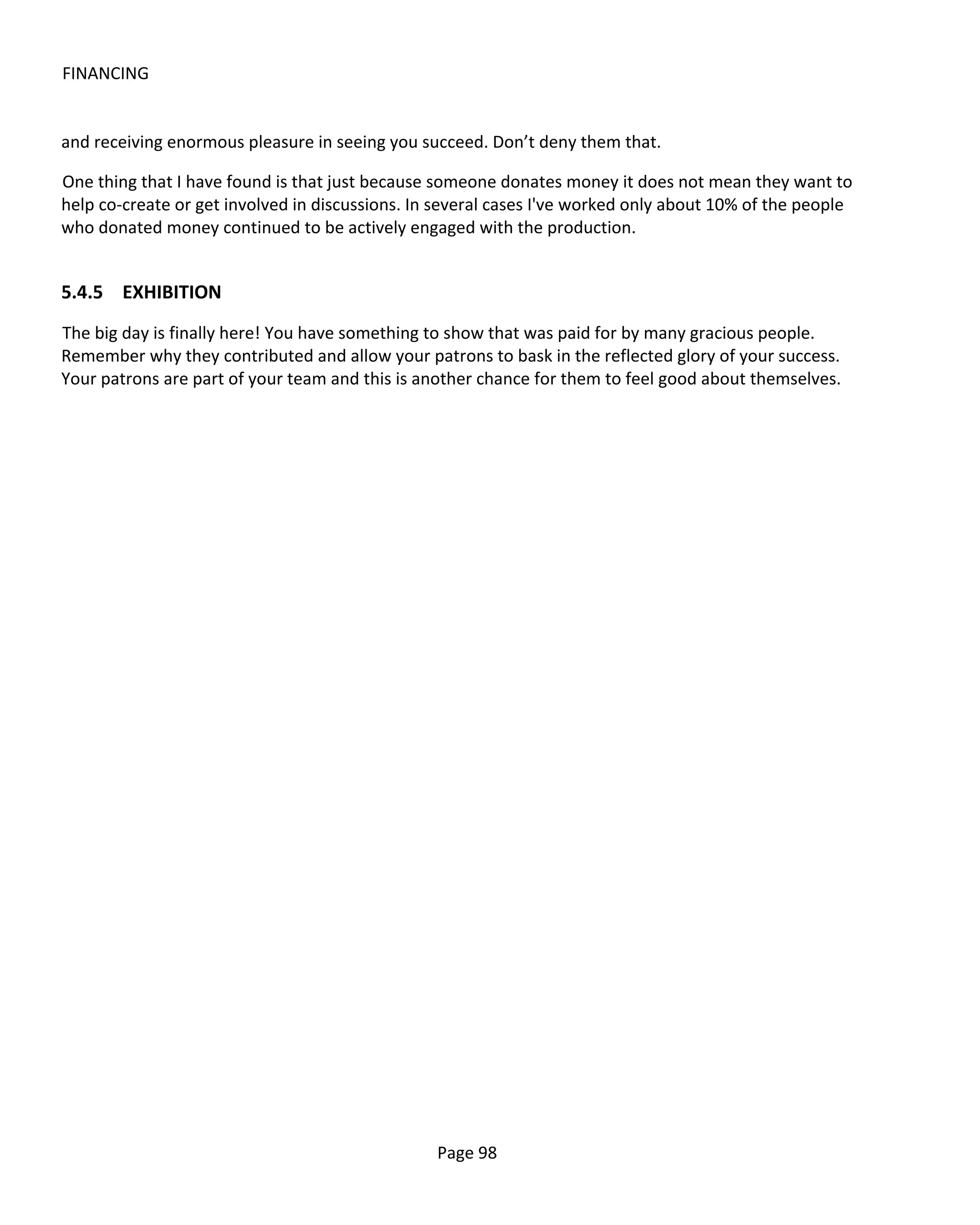FINANCING


and receiving enormous pleasure in seeing you succeed. Don’t deny them that.

One thing that I have found is that just because someone donates money it does not mean they want to
help co-create or get involved in discussions. In several cases I've worked only about 10% of the people
who donated money continued to be actively engaged with the production.


5.4.5 EXHIBITION
The big day is finally here! You have something to show that was paid for by many gracious people.
Remember why they contributed and allow your patrons to bask in the reflected glory of your success.
Your patrons are part of your team and this is another chance for them to feel good about themselves.




                                                 Page 98
 