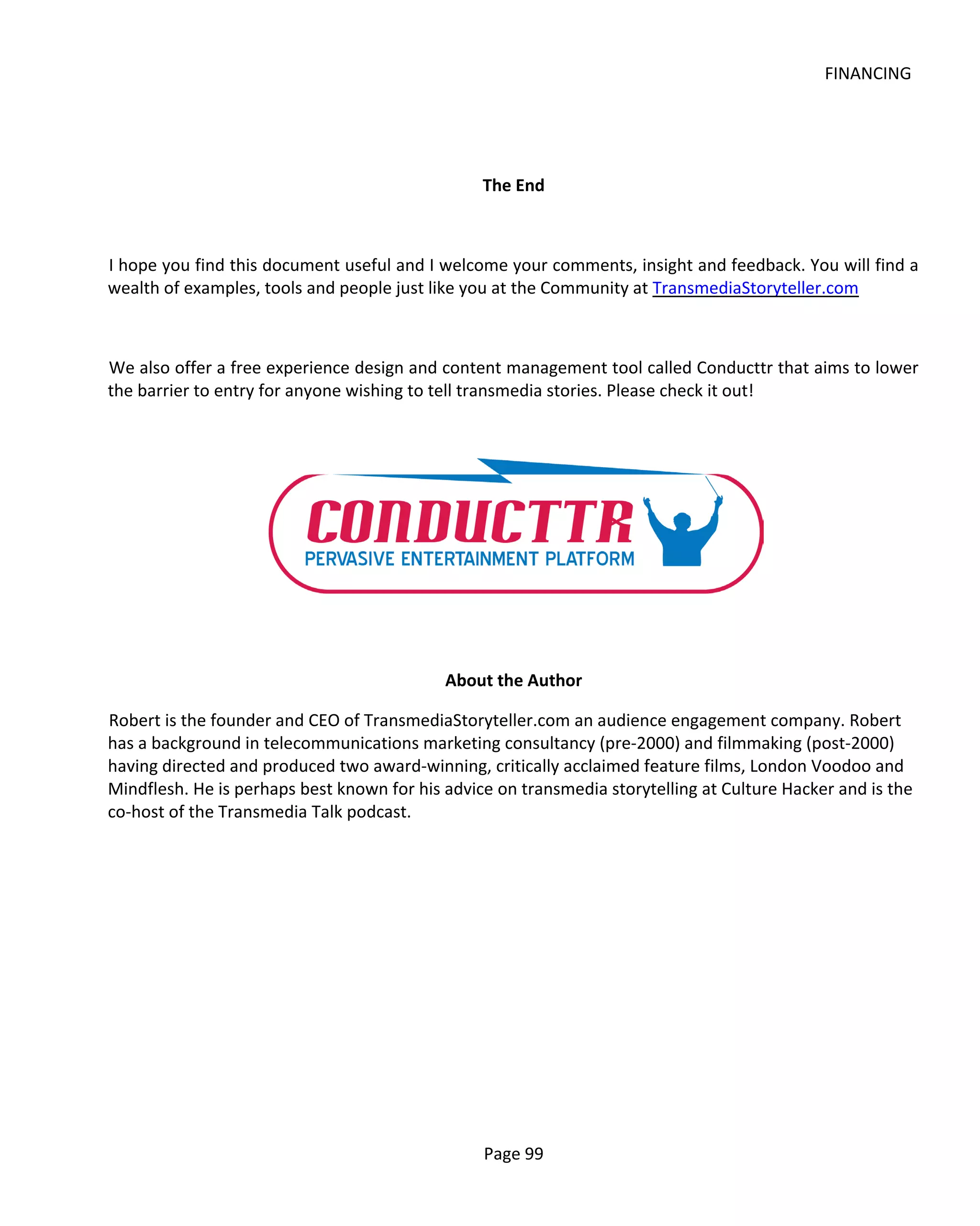 FINANCING




                                                 The End



I hope you find this document useful and I welcome your comments, insight and feedback. You will find a
wealth of examples, tools and people just like you at the Community at TransmediaStoryteller.com



We also offer a free experience design and content management tool called Conducttr that aims to lower
the barrier to entry for anyone wishing to tell transmedia stories. Please check it out!




                                            About the Author

Robert is the founder and CEO of TransmediaStoryteller.com an audience engagement company. Robert
has a background in telecommunications marketing consultancy (pre-2000) and filmmaking (post-2000)
having directed and produced two award-winning, critically acclaimed feature films, London Voodoo and
Mindflesh. He is perhaps best known for his advice on transmedia storytelling at Culture Hacker and is the
co-host of the Transmedia Talk podcast.




                                                 Page 99
 