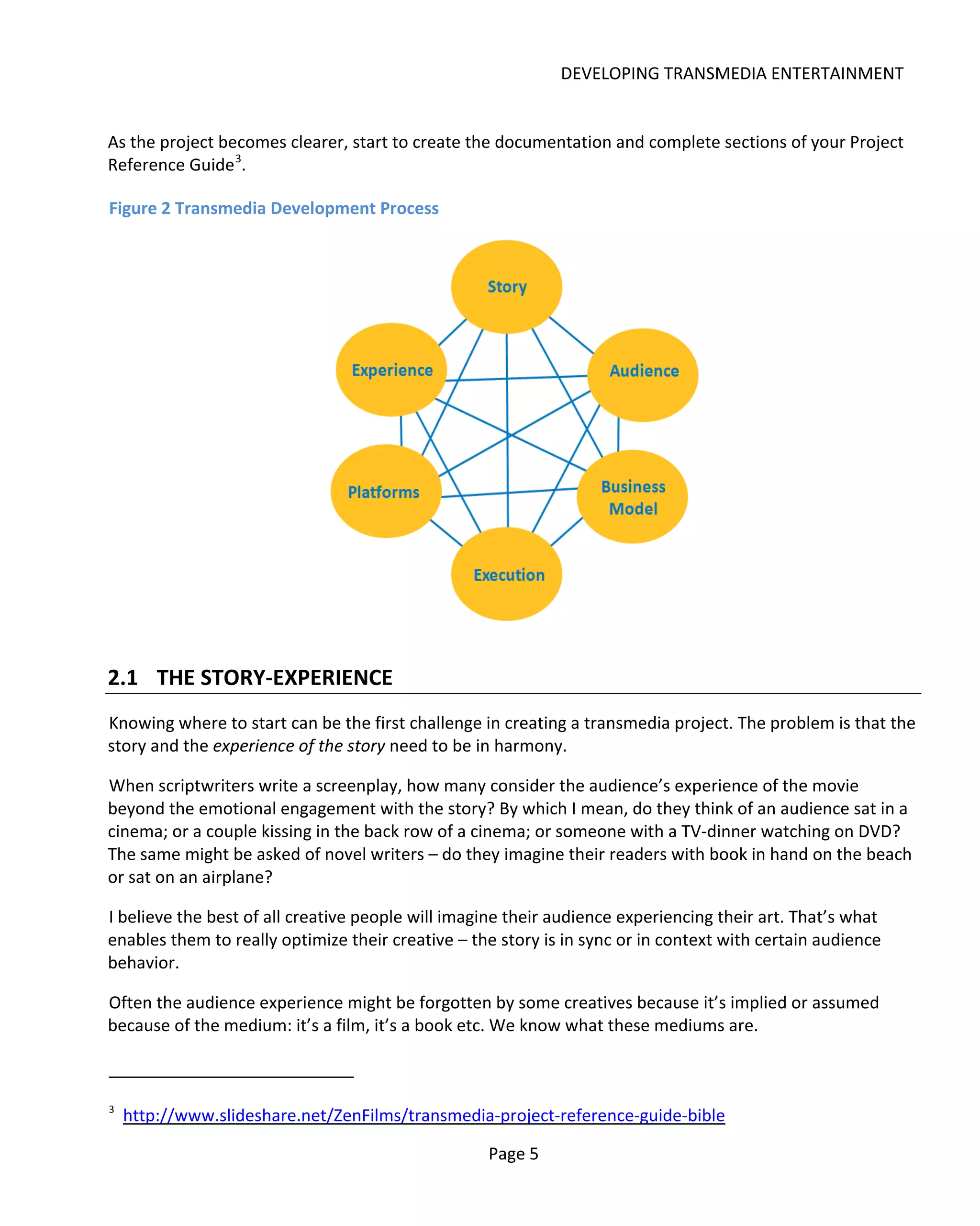 DEVELOPING TRANSMEDIA ENTERTAINMENT


As the project becomes clearer, start to create the documentation and complete sections of your Project
Reference Guide 3.

Figure 2 Transmedia Development Process




2.1 THE STORY-EXPERIENCE
Knowing where to start can be the first challenge in creating a transmedia project. The problem is that the
story and the experience of the story need to be in harmony.

When scriptwriters write a screenplay, how many consider the audience’s experience of the movie
beyond the emotional engagement with the story? By which I mean, do they think of an audience sat in a
cinema; or a couple kissing in the back row of a cinema; or someone with a TV-dinner watching on DVD?
The same might be asked of novel writers – do they imagine their readers with book in hand on the beach
or sat on an airplane?

I believe the best of all creative people will imagine their audience experiencing their art. That’s what
enables them to really optimize their creative – the story is in sync or in context with certain audience
behavior.

Often the audience experience might be forgotten by some creatives because it’s implied or assumed
because of the medium: it’s a film, it’s a book etc. We know what these mediums are.



3
    http://www.slideshare.net/ZenFilms/transmedia-project-reference-guide-bible

                                                   Page 5
 