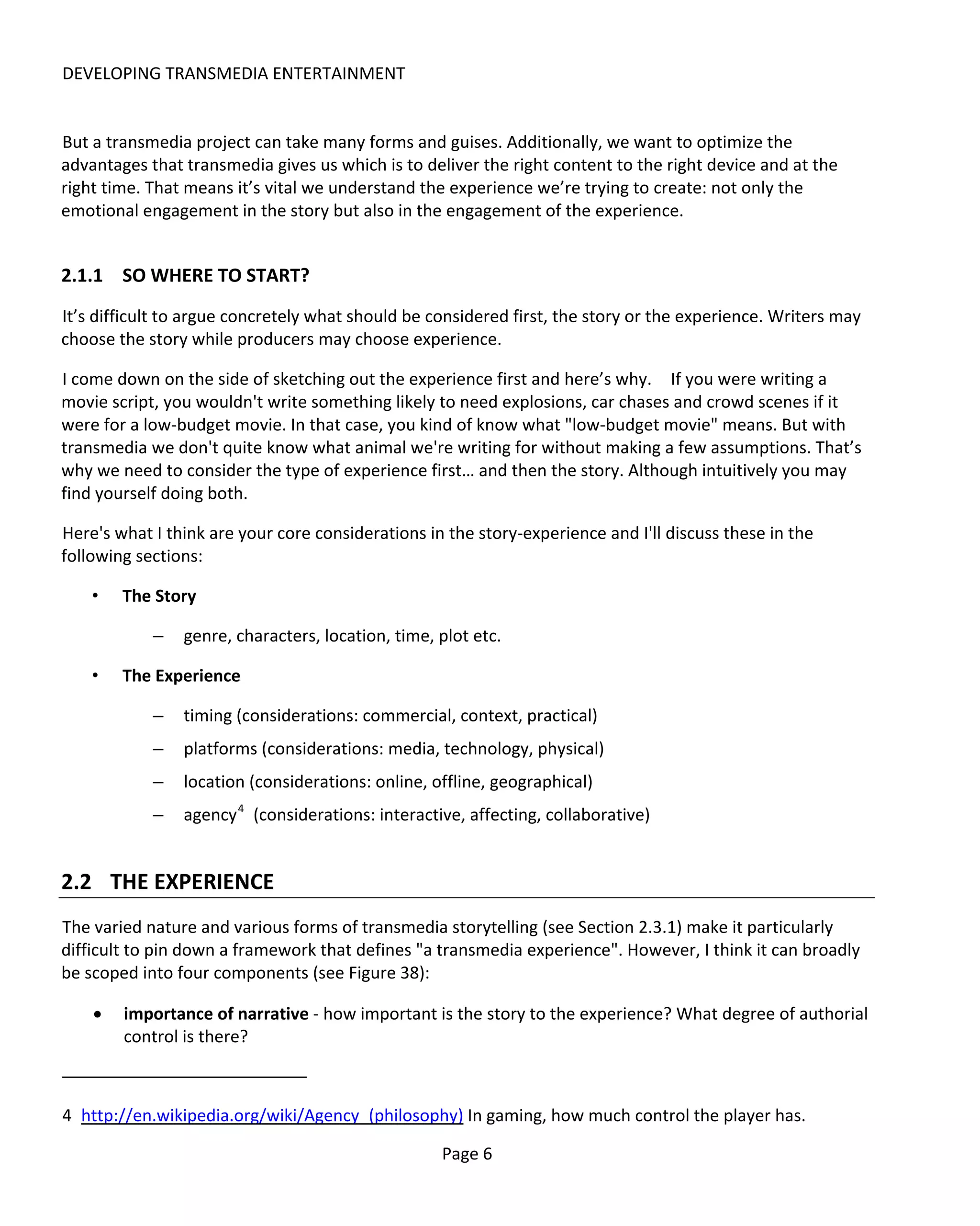 DEVELOPING TRANSMEDIA ENTERTAINMENT


But a transmedia project can take many forms and guises. Additionally, we want to optimize the
advantages that transmedia gives us which is to deliver the right content to the right device and at the
right time. That means it’s vital we understand the experience we’re trying to create: not only the
emotional engagement in the story but also in the engagement of the experience.


2.1.1 SO WHERE TO START?
It’s difficult to argue concretely what should be considered first, the story or the experience. Writers may
choose the story while producers may choose experience.

I come down on the side of sketching out the experience first and here’s why. If you were writing a
movie script, you wouldn't write something likely to need explosions, car chases and crowd scenes if it
were for a low-budget movie. In that case, you kind of know what "low-budget movie" means. But with
transmedia we don't quite know what animal we're writing for without making a few assumptions. That’s
why we need to consider the type of experience first… and then the story. Although intuitively you may
find yourself doing both.

Here's what I think are your core considerations in the story-experience and I'll discuss these in the
following sections:

    •   The Story

            –   genre, characters, location, time, plot etc.

    •   The Experience

            –   timing (considerations: commercial, context, practical)
            –   platforms (considerations: media, technology, physical)
            –   location (considerations: online, offline, geographical)
            –   agency 4 (considerations: interactive, affecting, collaborative)


2.2 THE EXPERIENCE
The varied nature and various forms of transmedia storytelling (see Section 2.3.1) make it particularly
difficult to pin down a framework that defines "a transmedia experience". However, I think it can broadly
be scoped into four components (see Figure 38):

    •   importance of narrative - how important is the story to the experience? What degree of authorial
        control is there?



4 http://en.wikipedia.org/wiki/Agency_(philosophy) In gaming, how much control the player has.

                                                   Page 6
 