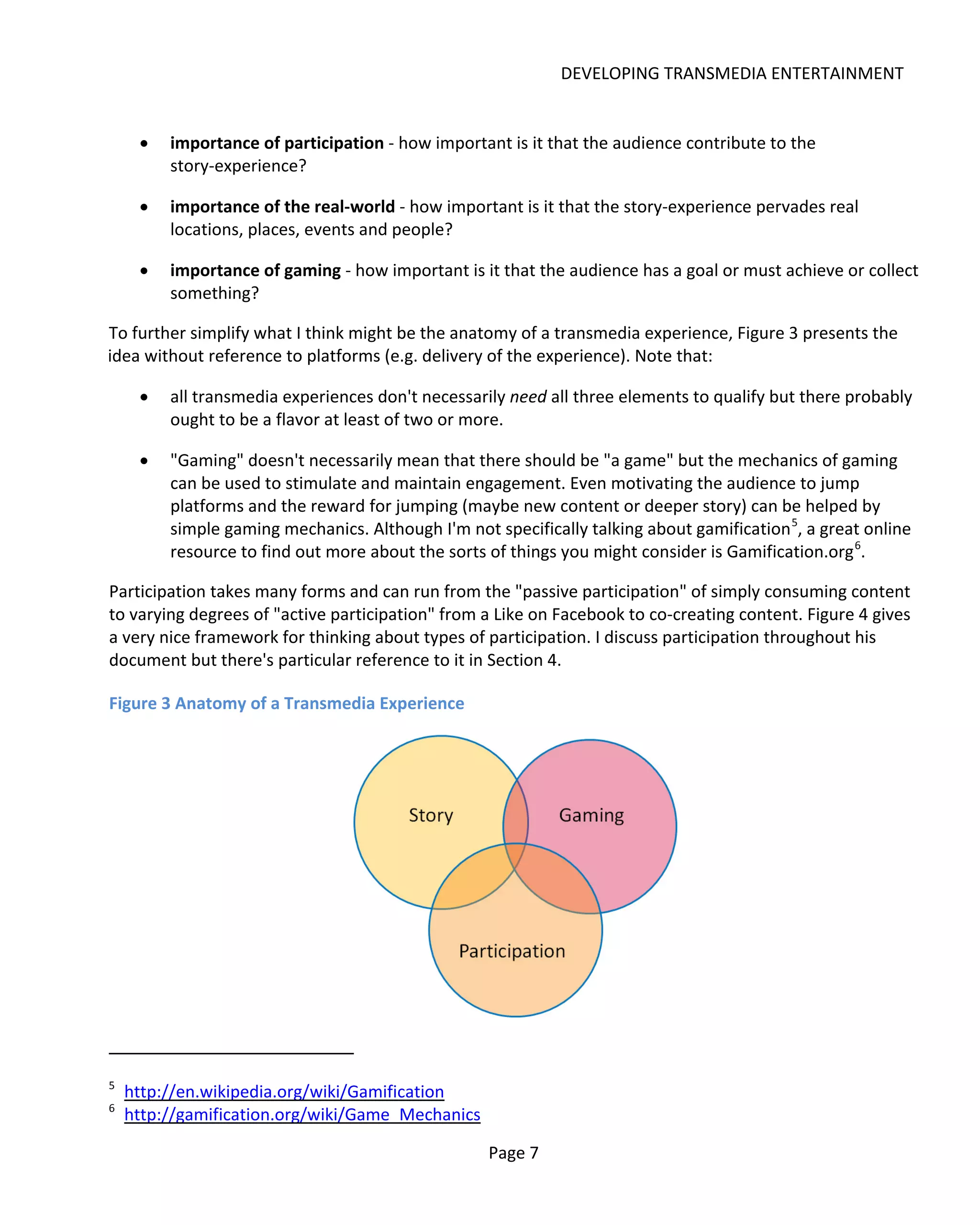 DEVELOPING TRANSMEDIA ENTERTAINMENT


     •   importance of participation - how important is it that the audience contribute to the
         story-experience?

     •   importance of the real-world - how important is it that the story-experience pervades real
         locations, places, events and people?

     •   importance of gaming - how important is it that the audience has a goal or must achieve or collect
         something?

To further simplify what I think might be the anatomy of a transmedia experience, Figure 3 presents the
idea without reference to platforms (e.g. delivery of the experience). Note that:

     •   all transmedia experiences don't necessarily need all three elements to qualify but there probably
         ought to be a flavor at least of two or more.

     •   "Gaming" doesn't necessarily mean that there should be "a game" but the mechanics of gaming
         can be used to stimulate and maintain engagement. Even motivating the audience to jump
         platforms and the reward for jumping (maybe new content or deeper story) can be helped by
         simple gaming mechanics. Although I'm not specifically talking about gamification 5, a great online
         resource to find out more about the sorts of things you might consider is Gamification.org 6.

Participation takes many forms and can run from the "passive participation" of simply consuming content
to varying degrees of "active participation" from a Like on Facebook to co-creating content. Figure 4 gives
a very nice framework for thinking about types of participation. I discuss participation throughout his
document but there's particular reference to it in Section 4.

Figure 3 Anatomy of a Transmedia Experience




5
    http://en.wikipedia.org/wiki/Gamification
6
    http://gamification.org/wiki/Game_Mechanics

                                                   Page 7
 