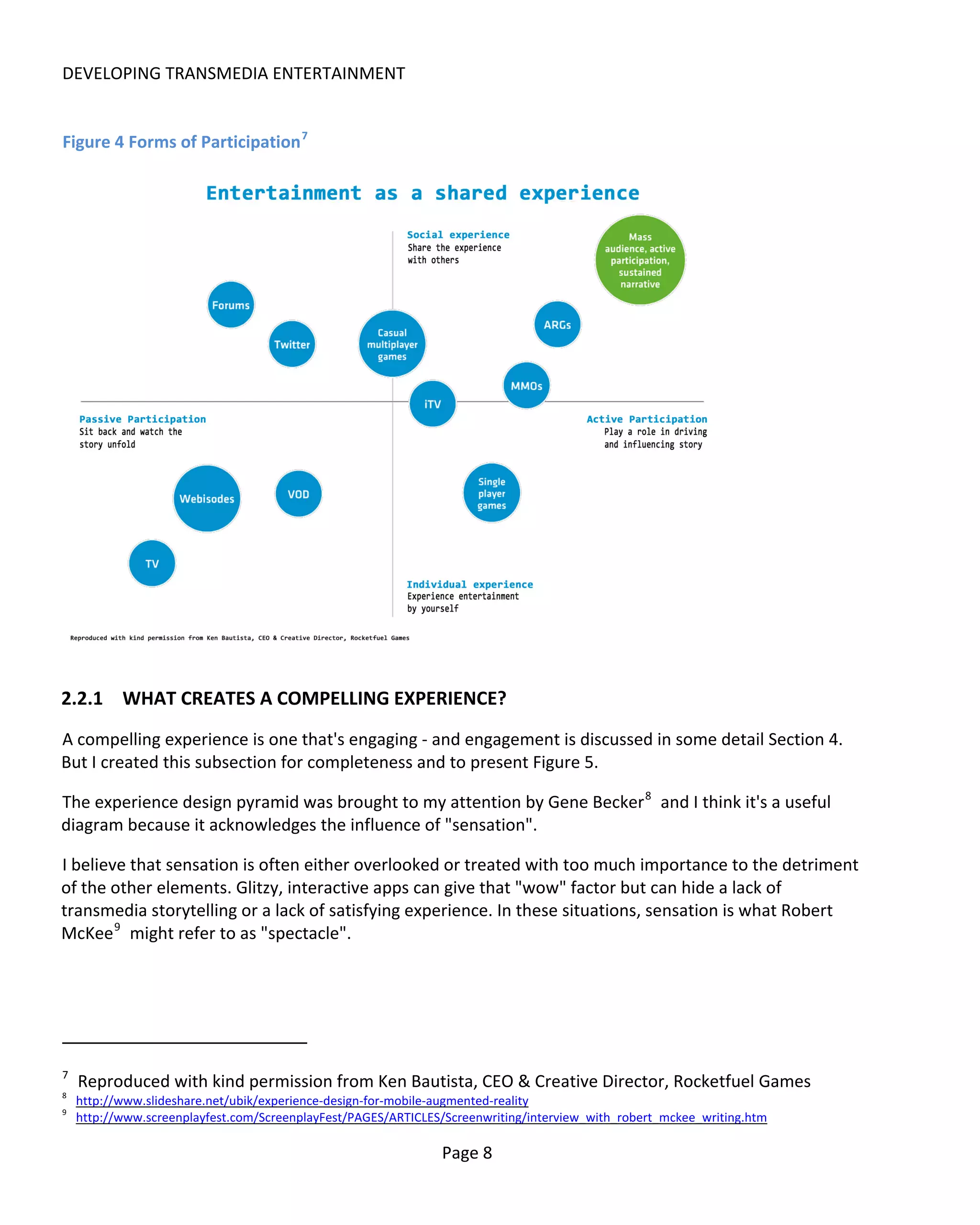 DEVELOPING TRANSMEDIA ENTERTAINMENT


Figure 4 Forms of Participation 7




2.2.1 WHAT CREATES A COMPELLING EXPERIENCE?
A compelling experience is one that's engaging - and engagement is discussed in some detail Section 4.
But I created this subsection for completeness and to present Figure 5.

The experience design pyramid was brought to my attention by Gene Becker 8 and I think it's a useful
diagram because it acknowledges the influence of "sensation".

I believe that sensation is often either overlooked or treated with too much importance to the detriment
of the other elements. Glitzy, interactive apps can give that "wow" factor but can hide a lack of
transmedia storytelling or a lack of satisfying experience. In these situations, sensation is what Robert
McKee 9 might refer to as "spectacle".




7
    Reproduced with kind permission from Ken Bautista, CEO & Creative Director, Rocketfuel Games
8
    http://www.slideshare.net/ubik/experience-design-for-mobile-augmented-reality
9
    http://www.screenplayfest.com/ScreenplayFest/PAGES/ARTICLES/Screenwriting/interview_with_robert_mckee_writing.htm

                                                               Page 8
 