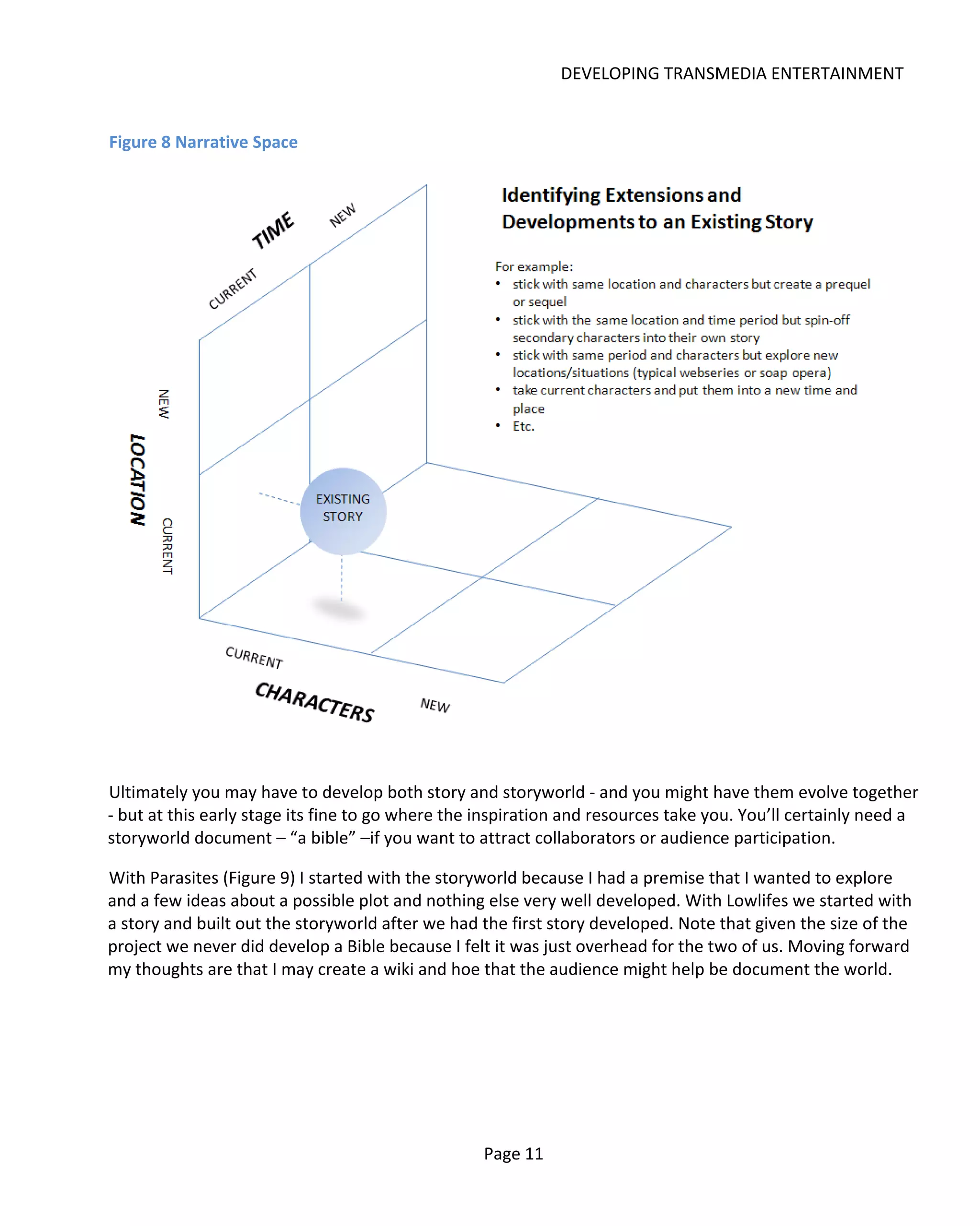 DEVELOPING TRANSMEDIA ENTERTAINMENT


Figure 8 Narrative Space




Ultimately you may have to develop both story and storyworld - and you might have them evolve together
- but at this early stage its fine to go where the inspiration and resources take you. You’ll certainly need a
storyworld document – “a bible” –if you want to attract collaborators or audience participation.

With Parasites (Figure 9) I started with the storyworld because I had a premise that I wanted to explore
and a few ideas about a possible plot and nothing else very well developed. With Lowlifes we started with
a story and built out the storyworld after we had the first story developed. Note that given the size of the
project we never did develop a Bible because I felt it was just overhead for the two of us. Moving forward
my thoughts are that I may create a wiki and hoe that the audience might help be document the world.




                                                   Page 11
 