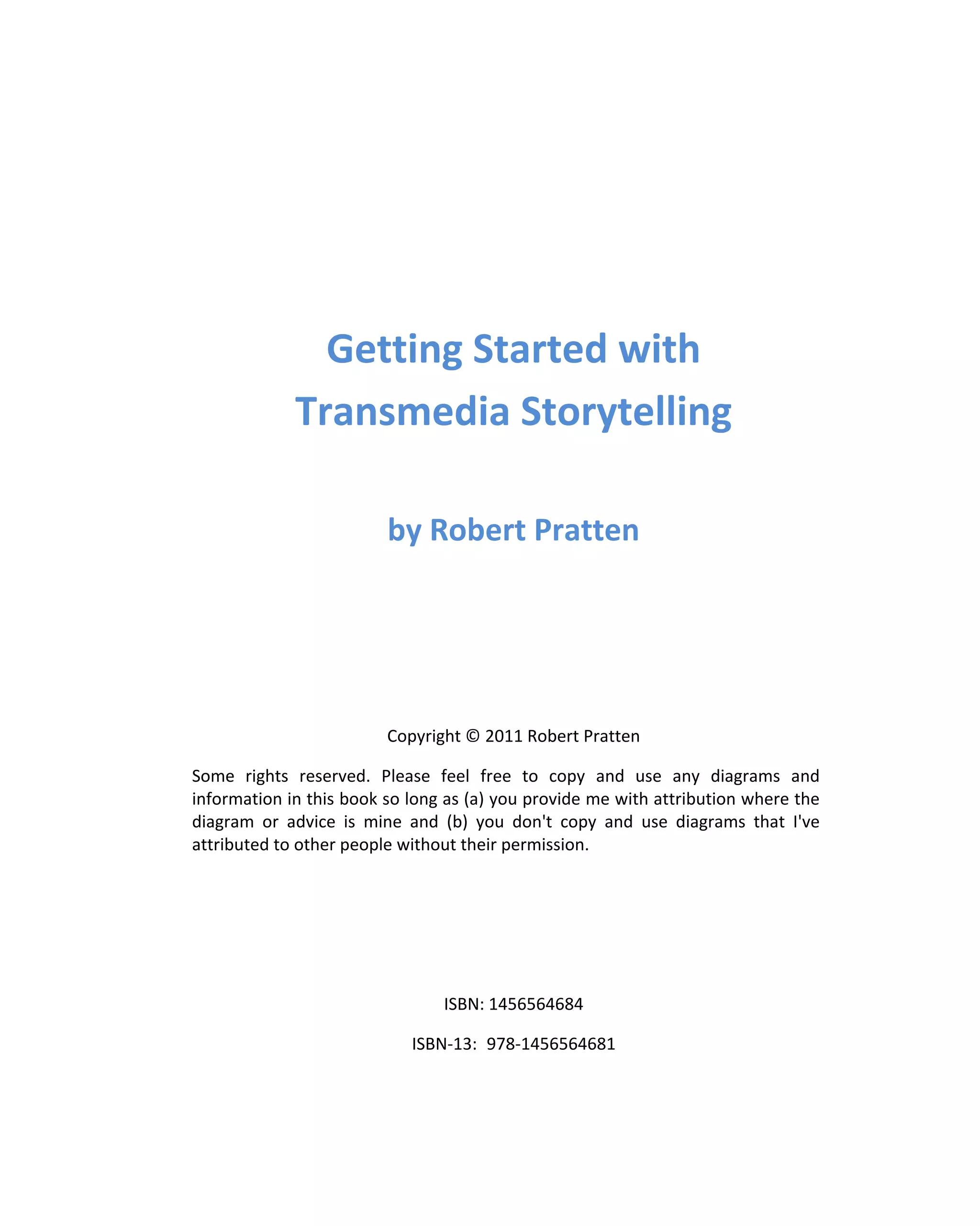 Getting Started with
             Transmedia Storytelling

                         by Robert Pratten




                         Copyright © 2011 Robert Pratten

Some rights reserved. Please feel free to copy and use any diagrams and
information in this book so long as (a) you provide me with attribution where the
diagram or advice is mine and (b) you don't copy and use diagrams that I've
attributed to other people without their permission.




                                ISBN: 1456564684

                            ISBN-13: 978-1456564681
 