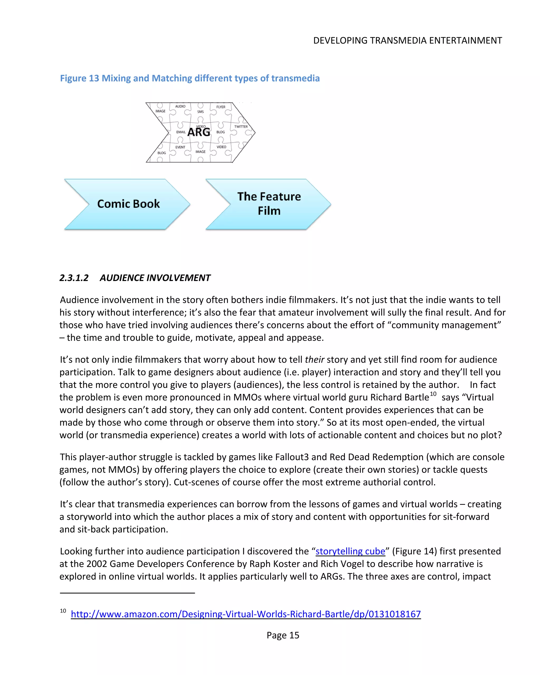 DEVELOPING TRANSMEDIA ENTERTAINMENT


Figure 13 Mixing and Matching different types of transmedia




2.3.1.2    AUDIENCE INVOLVEMENT

Audience involvement in the story often bothers indie filmmakers. It’s not just that the indie wants to tell
his story without interference; it’s also the fear that amateur involvement will sully the final result. And for
those who have tried involving audiences there’s concerns about the effort of “community management”
– the time and trouble to guide, motivate, appeal and appease.

It’s not only indie filmmakers that worry about how to tell their story and yet still find room for audience
participation. Talk to game designers about audience (i.e. player) interaction and story and they’ll tell you
that the more control you give to players (audiences), the less control is retained by the author. In fact
the problem is even more pronounced in MMOs where virtual world guru Richard Bartle 10 says “Virtual
world designers can’t add story, they can only add content. Content provides experiences that can be
made by those who come through or observe them into story.” So at its most open-ended, the virtual
world (or transmedia experience) creates a world with lots of actionable content and choices but no plot?

This player-author struggle is tackled by games like Fallout3 and Red Dead Redemption (which are console
games, not MMOs) by offering players the choice to explore (create their own stories) or tackle quests
(follow the author’s story). Cut-scenes of course offer the most extreme authorial control.

It’s clear that transmedia experiences can borrow from the lessons of games and virtual worlds – creating
a storyworld into which the author places a mix of story and content with opportunities for sit-forward
and sit-back participation.

Looking further into audience participation I discovered the “storytelling cube” (Figure 14) first presented
at the 2002 Game Developers Conference by Raph Koster and Rich Vogel to describe how narrative is
explored in online virtual worlds. It applies particularly well to ARGs. The three axes are control, impact


10
     http://www.amazon.com/Designing-Virtual-Worlds-Richard-Bartle/dp/0131018167

                                                   Page 15
 