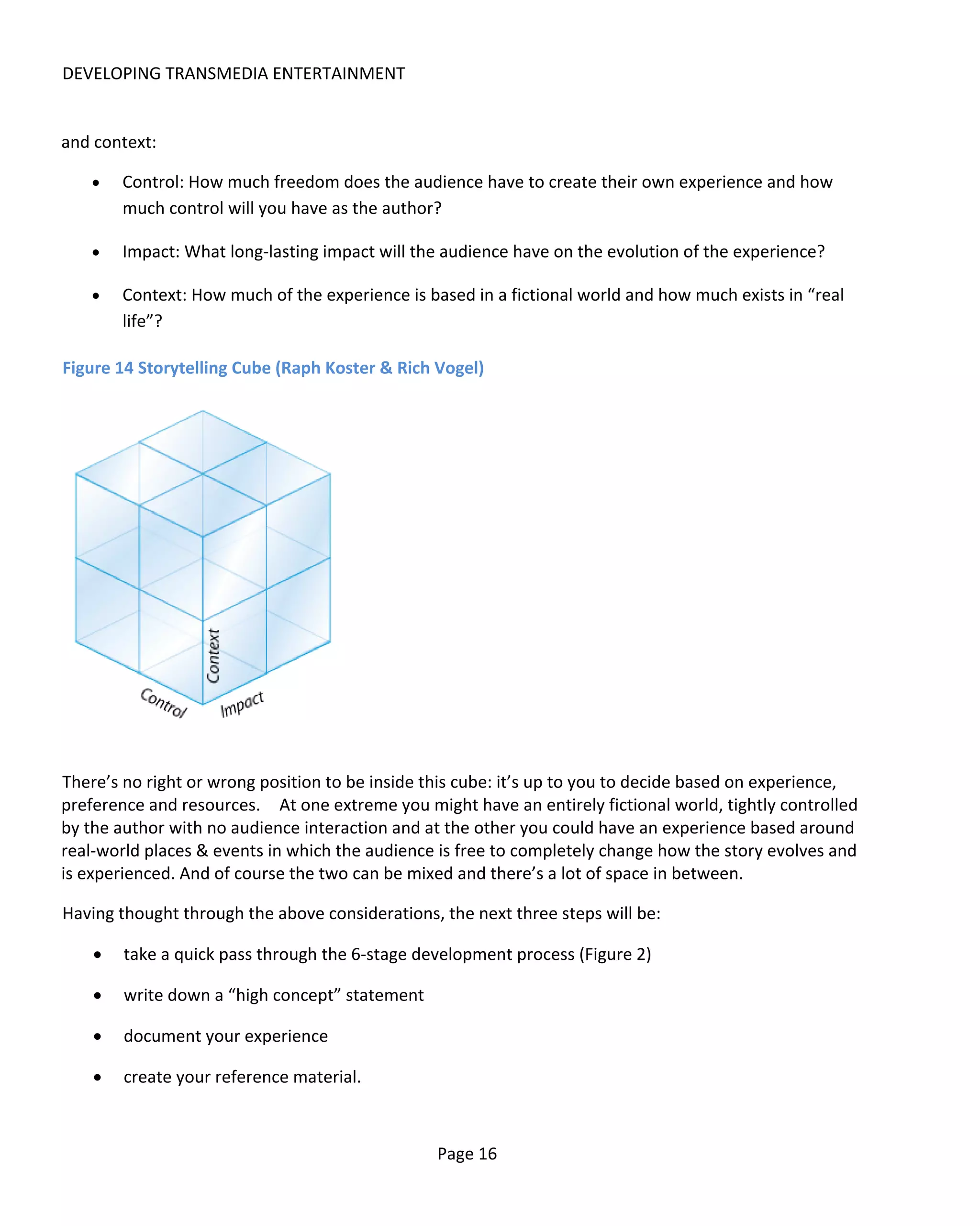DEVELOPING TRANSMEDIA ENTERTAINMENT


and context:

   •    Control: How much freedom does the audience have to create their own experience and how
        much control will you have as the author?

   •    Impact: What long-lasting impact will the audience have on the evolution of the experience?

   •    Context: How much of the experience is based in a fictional world and how much exists in “real
        life”?

Figure 14 Storytelling Cube (Raph Koster & Rich Vogel)




There’s no right or wrong position to be inside this cube: it’s up to you to decide based on experience,
preference and resources. At one extreme you might have an entirely fictional world, tightly controlled
by the author with no audience interaction and at the other you could have an experience based around
real-world places & events in which the audience is free to completely change how the story evolves and
is experienced. And of course the two can be mixed and there’s a lot of space in between.

Having thought through the above considerations, the next three steps will be:

    •   take a quick pass through the 6-stage development process (Figure 2)

    •   write down a “high concept” statement

    •   document your experience

    •   create your reference material.



                                                 Page 16
 